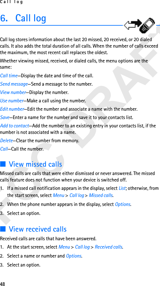 Call log486. Call logCall log stores information about the last 20 missed, 20 received, or 20 dialed calls. It also adds the total duration of all calls. When the number of calls exceed the maximum, the most recent call replaces the oldest.Whether viewing missed, received, or dialed calls, the menu options are the same:Call time—Display the date and time of the call.Send message—Send a message to the number.View number—Display the number.Use number—Make a call using the number.Edit number—Edit the number and associate a name with the number.Save—Enter a name for the number and save it to your contacts list.Add to contact—Add the number to an existing entry in your contacts list, if the number is not associated with a name.Delete—Clear the number from memory.Call—Call the number.■View missed callsMissed calls are calls that were either dismissed or never answered. The missed calls feature does not function when your device is switched off.1. If a missed call notification appears in the display, select List; otherwise, from the start screen, select Menu &gt; Call log &gt; Missed calls.2. When the phone number appears in the display, select Options.3. Select an option.■View received callsReceived calls are calls that have been answered.1. At the start screen, select Menu &gt; Call log &gt; Received calls.2. Select a name or number and Options.3. Select an option.