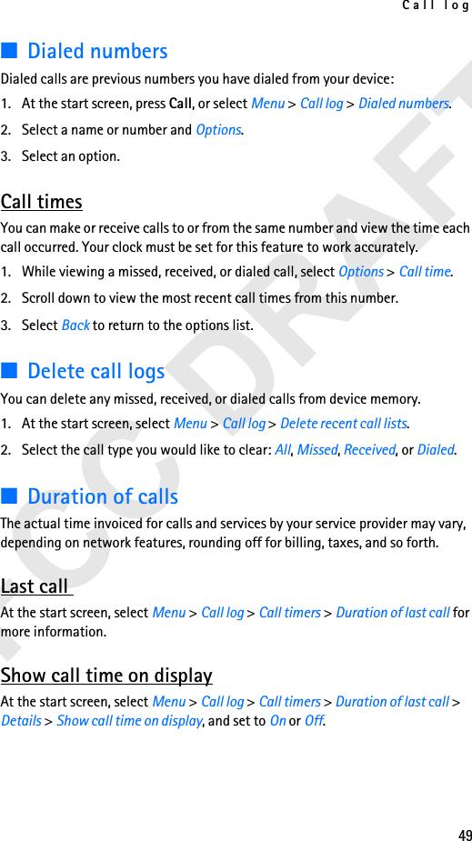 Call log49■Dialed numbersDialed calls are previous numbers you have dialed from your device:1. At the start screen, press Call, or select Menu &gt; Call log &gt; Dialed numbers.2. Select a name or number and Options.3. Select an option.Call timesYou can make or receive calls to or from the same number and view the time each call occurred. Your clock must be set for this feature to work accurately.1. While viewing a missed, received, or dialed call, select Options &gt; Call time.2. Scroll down to view the most recent call times from this number. 3. Select Back to return to the options list.■Delete call logsYou can delete any missed, received, or dialed calls from device memory.1. At the start screen, select Menu &gt; Call log &gt; Delete recent call lists.2. Select the call type you would like to clear: All, Missed, Received, or Dialed.■Duration of callsThe actual time invoiced for calls and services by your service provider may vary, depending on network features, rounding off for billing, taxes, and so forth.Last call At the start screen, select Menu &gt; Call log &gt; Call timers &gt; Duration of last call for more information.Show call time on displayAt the start screen, select Menu &gt; Call log &gt; Call timers &gt; Duration of last call &gt; Details &gt; Show call time on display, and set to On or Off.