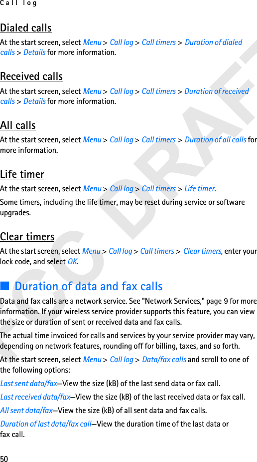 Call log50Dialed callsAt the start screen, select Menu &gt; Call log &gt; Call timers &gt;Duration of dialed calls &gt; Details for more information.Received callsAt the start screen, select Menu &gt; Call log &gt; Call timers &gt;Duration of received calls &gt; Details for more information.All callsAt the start screen, select Menu &gt; Call log &gt; Call timers &gt;Duration of all calls for more information.Life timerAt the start screen, select Menu &gt; Call log &gt; Call timers &gt;Life timer.Some timers, including the life timer, may be reset during service or software upgrades.Clear timersAt the start screen, select Menu &gt; Call log &gt; Call timers &gt;Clear timers, enter your lock code, and select OK.■Duration of data and fax callsData and fax calls are a network service. See &quot;Network Services,&quot; page 9 for more information. If your wireless service provider supports this feature, you can view the size or duration of sent or received data and fax calls.The actual time invoiced for calls and services by your service provider may vary, depending on network features, rounding off for billing, taxes, and so forth.At the start screen, select Menu &gt; Call log &gt; Data/fax calls and scroll to one of the following options:Last sent data/fax—View the size (kB) of the last send data or fax call.Last received data/fax—View the size (kB) of the last received data or fax call.All sent data/fax—View the size (kB) of all sent data and fax calls.Duration of last data/fax call—View the duration time of the last data orfax call.