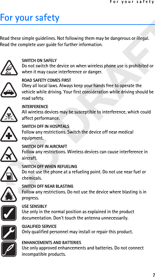 For your safety7For your safetyRead these simple guidelines. Not following them may be dangerous or illegal. Read the complete user guide for further information.SWITCH ON SAFELYDo not switch the device on when wireless phone use is prohibited or when it may cause interference or danger.ROAD SAFETY COMES FIRSTObey all local laws. Always keep your hands free to operate the vehicle while driving. Your first consideration while driving should be road safety.INTERFERENCEAll wireless devices may be susceptible to interference, which could affect performance.SWITCH OFF IN HOSPITALSFollow any restrictions. Switch the device off near medical equipment.SWITCH OFF IN AIRCRAFTFollow any restrictions. Wireless devices can cause interference in aircraft.SWITCH OFF WHEN REFUELINGDo not use the phone at a refueling point. Do not use near fuel or chemicals.SWITCH OFF NEAR BLASTINGFollow any restrictions. Do not use the device where blasting is in progress.USE SENSIBLYUse only in the normal position as explained in the product documentation. Don&apos;t touch the antenna unnecessarily.QUALIFIED SERVICEOnly qualified personnel may install or repair this product.ENHANCEMENTS AND BATTERIESUse only approved enhancements and batteries. Do not connect incompatible products.