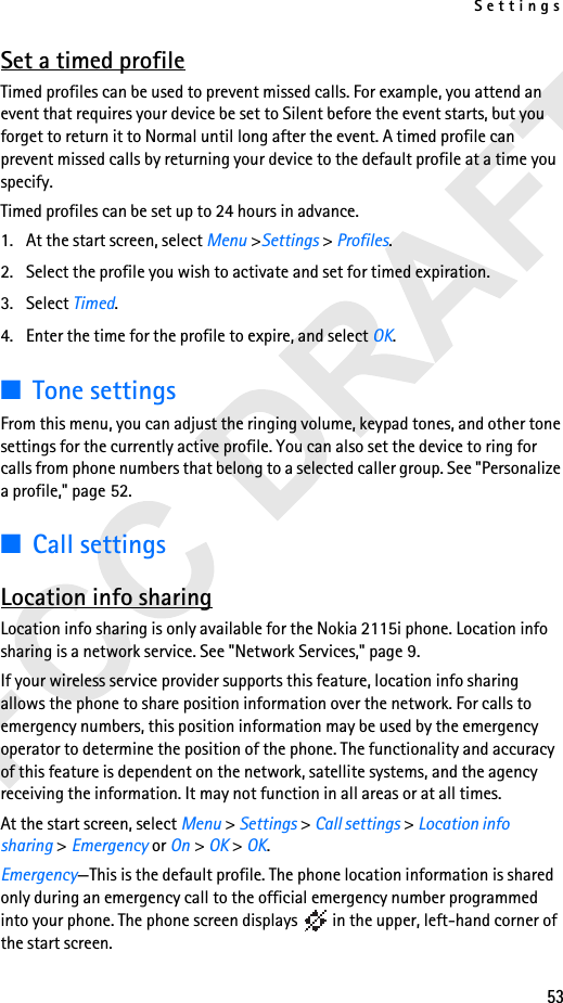 Settings53Set a timed profileTimed profiles can be used to prevent missed calls. For example, you attend an event that requires your device be set to Silent before the event starts, but you forget to return it to Normal until long after the event. A timed profile can prevent missed calls by returning your device to the default profile at a time you specify.Timed profiles can be set up to 24 hours in advance.1. At the start screen, select Menu &gt;Settings &gt; Profiles.2. Select the profile you wish to activate and set for timed expiration.3. Select Timed.4. Enter the time for the profile to expire, and select OK. ■Tone settingsFrom this menu, you can adjust the ringing volume, keypad tones, and other tone settings for the currently active profile. You can also set the device to ring for calls from phone numbers that belong to a selected caller group. See &quot;Personalize a profile,&quot; page 52.■Call settingsLocation info sharingLocation info sharing is only available for the Nokia 2115i phone. Location info sharing is a network service. See &quot;Network Services,&quot; page 9.If your wireless service provider supports this feature, location info sharing allows the phone to share position information over the network. For calls to emergency numbers, this position information may be used by the emergency operator to determine the position of the phone. The functionality and accuracy of this feature is dependent on the network, satellite systems, and the agency receiving the information. It may not function in all areas or at all times.At the start screen, select Menu &gt; Settings &gt; Call settings &gt; Location info sharing &gt;Emergency or On &gt; OK &gt; OK.Emergency—This is the default profile. The phone location information is shared only during an emergency call to the official emergency number programmed into your phone. The phone screen displays   in the upper, left-hand corner of the start screen.