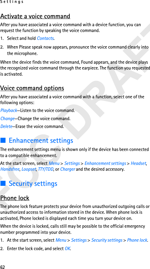 Settings62Activate a voice commandAfter you have associated a voice command with a device function, you can request the function by speaking the voice command.1. Select and hold Contacts.2. When Please speak now appears, pronounce the voice command clearly into the microphone. When the device finds the voice command, Found appears, and the device plays the recognized voice command through the earpiece. The function you requested is activated.Voice command optionsAfter you have associated a voice command with a function, select one of the following options:Playback—Listen to the voice command.Change—Change the voice command.Delete—Erase the voice command.■Enhancement settingsThe enhancement settings menu is shown only if the device has been connected to a compatible enhancement.At the start screen, select Menu &gt; Settings &gt; Enhancement settings &gt; Headset, Handsfree, Loopset, TTY/TDD, or Charger and the desired accessory.■Security settingsPhone lockThe phone lock feature protects your device from unauthorized outgoing calls or unauthorized access to information stored in the device. When phone lock is activated, Phone locked is displayed each time you turn your device on.When the device is locked, calls still may be possible to the official emergency number programmed into your device.1. At the start screen, select Menu &gt; Settings &gt; Security settings &gt; Phone lock. 2. Enter the lock code, and select OK.