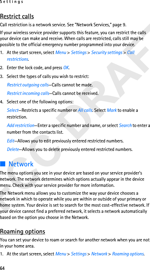 Settings64Restrict callsCall restriction is a network service. See &quot;Network Services,&quot; page 9.If your wireless service provider supports this feature, you can restrict the calls your device can make and receive. When calls are restricted, calls still may be possible to the official emergency number programmed into your device.1. At the start screen, select Menu &gt; Settings &gt; Security settings &gt; Call restrictions.2. Enter the lock code, and press OK.3. Select the types of calls you wish to restrict:Restrict outgoing calls—Calls cannot be made. Restrict incoming calls—Calls cannot be received.4. Select one of the following options:Select—Restricts a specific number or All calls. Select Mark to enable a restriction.Add restriction—Enter a specific number and name, or select Search to enter a number from the contacts list.Edit—Allows you to edit previously entered restricted numbers.Delete—Allows you to delete previously entered restricted numbers.■NetworkThe menu options you see in your device are based on your service provider’s network. The network determines which options actually appear in the device menu. Check with your service provider for more information.The Network menu allows you to customize the way your device chooses a network in which to operate while you are within or outside of your primary or home system. Your device is set to search for the most cost-effective network. If your device cannot find a preferred network, it selects a network automatically based on the option you choose in the Network.Roaming optionsYou can set your device to roam or search for another network when you are not in your home area.1. At the start screen, select Menu &gt; Settings &gt; Network &gt; Roaming options.