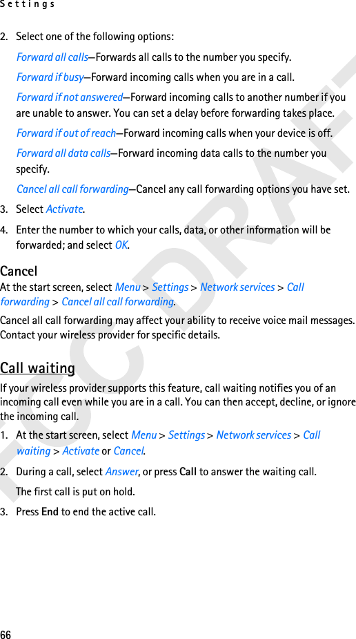 Settings662. Select one of the following options:Forward all calls—Forwards all calls to the number you specify.Forward if busy—Forward incoming calls when you are in a call.Forward if not answered—Forward incoming calls to another number if you are unable to answer. You can set a delay before forwarding takes place.Forward if out of reach—Forward incoming calls when your device is off.Forward all data calls—Forward incoming data calls to the number you specify.Cancel all call forwarding—Cancel any call forwarding options you have set.3. Select Activate.4. Enter the number to which your calls, data, or other information will be forwarded; and select OK.CancelAt the start screen, select Menu &gt; Settings &gt; Network services &gt; Call forwarding &gt; Cancel all call forwarding.Cancel all call forwarding may affect your ability to receive voice mail messages. Contact your wireless provider for specific details.Call waitingIf your wireless provider supports this feature, call waiting notifies you of an incoming call even while you are in a call. You can then accept, decline, or ignore the incoming call.1. At the start screen, select Menu &gt; Settings &gt; Network services &gt; Call waiting &gt; Activate or Cancel.2. During a call, select Answer, or press Call to answer the waiting call.The first call is put on hold. 3. Press End to end the active call.