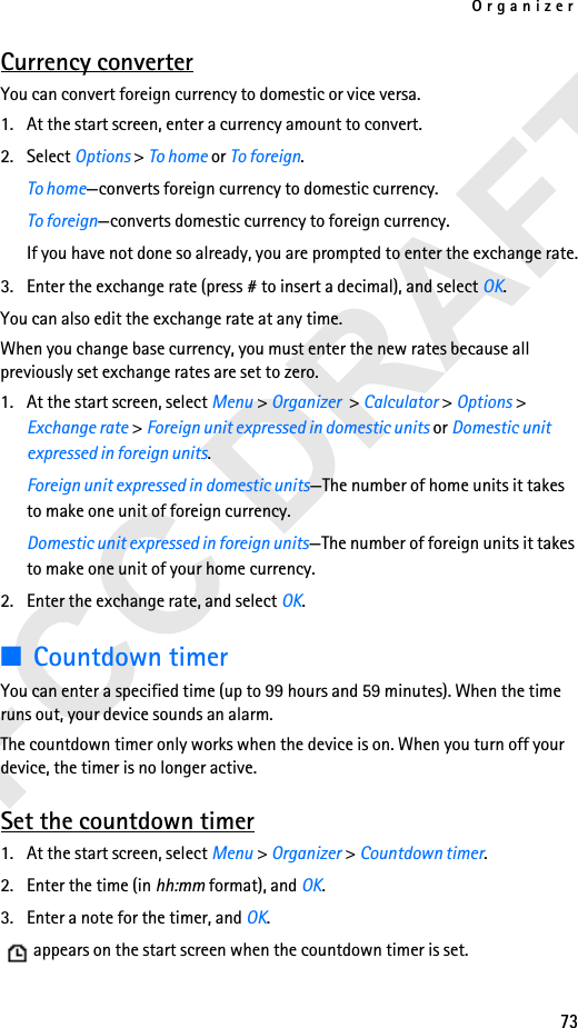 Organizer73Currency converterYou can convert foreign currency to domestic or vice versa.1. At the start screen, enter a currency amount to convert.2. Select Options &gt; To home or To foreign.To home—converts foreign currency to domestic currency.To foreign—converts domestic currency to foreign currency.If you have not done so already, you are prompted to enter the exchange rate.3. Enter the exchange rate (press # to insert a decimal), and select OK.You can also edit the exchange rate at any time.When you change base currency, you must enter the new rates because all previously set exchange rates are set to zero.1. At the start screen, select Menu &gt; Organizer  &gt; Calculator &gt; Options &gt; Exchange rate &gt; Foreign unit expressed in domestic units or Domestic unit expressed in foreign units.Foreign unit expressed in domestic units—The number of home units it takes to make one unit of foreign currency.Domestic unit expressed in foreign units—The number of foreign units it takes to make one unit of your home currency.2. Enter the exchange rate, and select OK.■Countdown timerYou can enter a specified time (up to 99 hours and 59 minutes). When the time runs out, your device sounds an alarm.The countdown timer only works when the device is on. When you turn off your device, the timer is no longer active.Set the countdown timer1. At the start screen, select Menu &gt; Organizer &gt; Countdown timer.2. Enter the time (in hh:mm format), and OK.3. Enter a note for the timer, and OK.   appears on the start screen when the countdown timer is set.