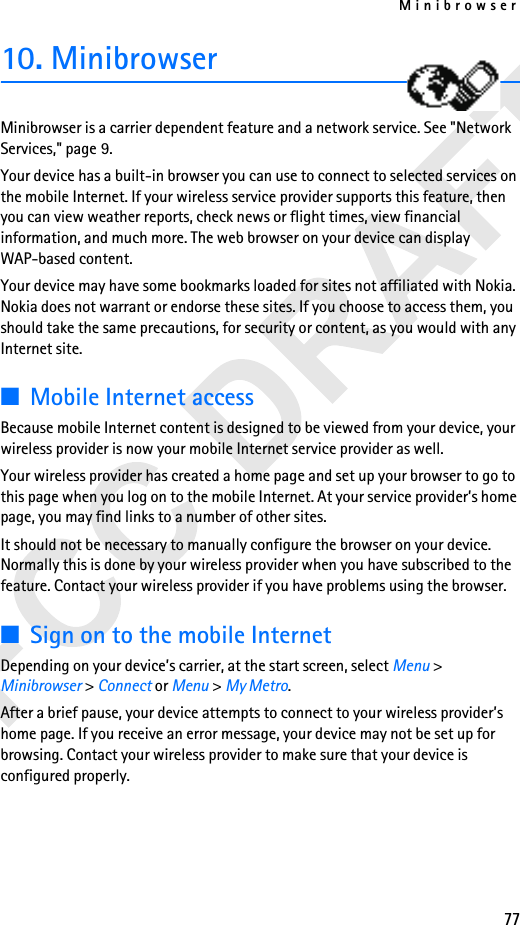 Minibrowser7710. Minibrowser Minibrowser is a carrier dependent feature and a network service. See &quot;Network Services,&quot; page 9.Your device has a built-in browser you can use to connect to selected services on the mobile Internet. If your wireless service provider supports this feature, then you can view weather reports, check news or flight times, view financial information, and much more. The web browser on your device can display WAP-based content.Your device may have some bookmarks loaded for sites not affiliated with Nokia. Nokia does not warrant or endorse these sites. If you choose to access them, you should take the same precautions, for security or content, as you would with any Internet site.■Mobile Internet accessBecause mobile Internet content is designed to be viewed from your device, your wireless provider is now your mobile Internet service provider as well.Your wireless provider has created a home page and set up your browser to go to this page when you log on to the mobile Internet. At your service provider’s home page, you may find links to a number of other sites.It should not be necessary to manually configure the browser on your device. Normally this is done by your wireless provider when you have subscribed to the feature. Contact your wireless provider if you have problems using the browser.■Sign on to the mobile InternetDepending on your device’s carrier, at the start screen, select Menu &gt; Minibrowser &gt; Connect or Menu &gt; My Metro.After a brief pause, your device attempts to connect to your wireless provider’s home page. If you receive an error message, your device may not be set up for browsing. Contact your wireless provider to make sure that your device is configured properly.