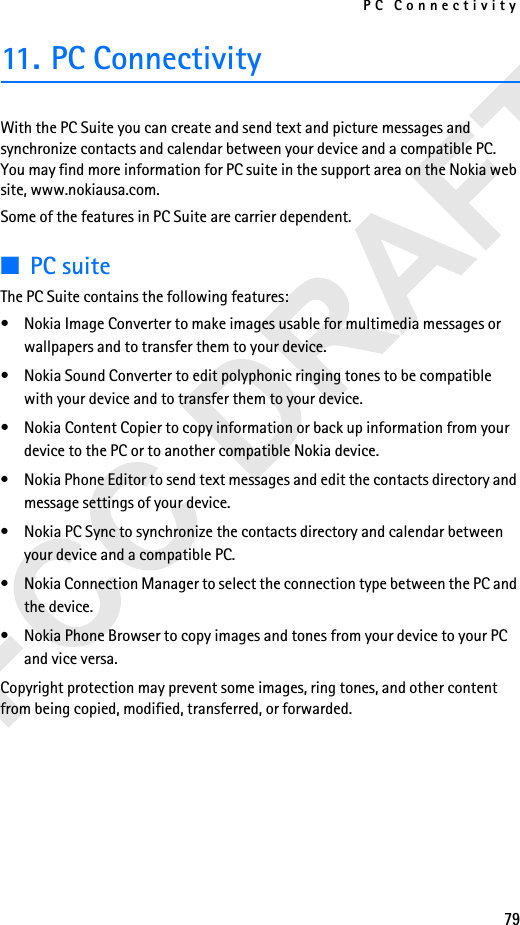 PC Connectivity7911. PC ConnectivityWith the PC Suite you can create and send text and picture messages and synchronize contacts and calendar between your device and a compatible PC. You may find more information for PC suite in the support area on the Nokia web site, www.nokiausa.com.Some of the features in PC Suite are carrier dependent.■PC suiteThe PC Suite contains the following features:• Nokia Image Converter to make images usable for multimedia messages or wallpapers and to transfer them to your device.• Nokia Sound Converter to edit polyphonic ringing tones to be compatible with your device and to transfer them to your device.• Nokia Content Copier to copy information or back up information from your device to the PC or to another compatible Nokia device.• Nokia Phone Editor to send text messages and edit the contacts directory and message settings of your device.• Nokia PC Sync to synchronize the contacts directory and calendar between your device and a compatible PC.• Nokia Connection Manager to select the connection type between the PC and the device.• Nokia Phone Browser to copy images and tones from your device to your PC and vice versa.Copyright protection may prevent some images, ring tones, and other content from being copied, modified, transferred, or forwarded.
