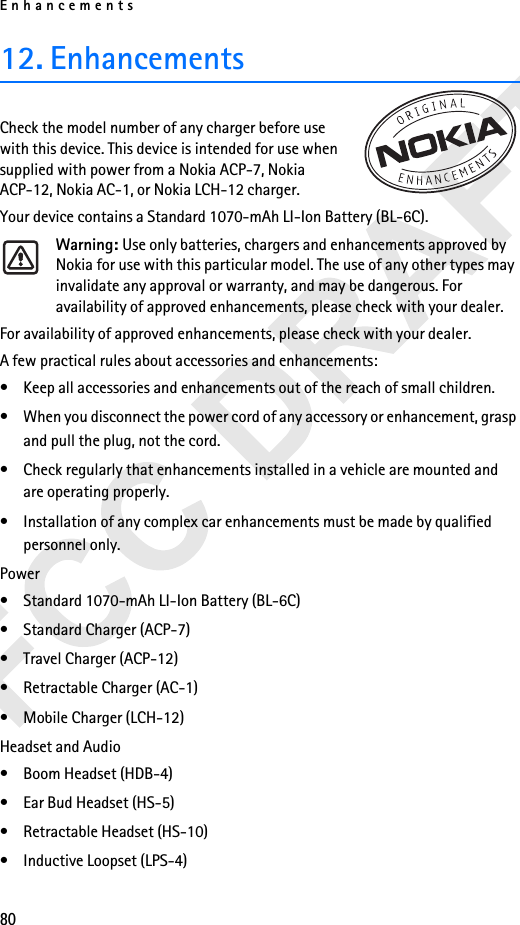 Enhancements8012. EnhancementsCheck the model number of any charger before use with this device. This device is intended for use when supplied with power from a Nokia ACP-7, Nokia ACP-12, Nokia AC-1, or Nokia LCH-12 charger.Your device contains a Standard 1070-mAh LI-Ion Battery (BL-6C).Warning: Use only batteries, chargers and enhancements approved by Nokia for use with this particular model. The use of any other types may invalidate any approval or warranty, and may be dangerous. For availability of approved enhancements, please check with your dealer. For availability of approved enhancements, please check with your dealer. A few practical rules about accessories and enhancements:• Keep all accessories and enhancements out of the reach of small children.• When you disconnect the power cord of any accessory or enhancement, grasp and pull the plug, not the cord.• Check regularly that enhancements installed in a vehicle are mounted and are operating properly.• Installation of any complex car enhancements must be made by qualified personnel only.Power• Standard 1070-mAh LI-Ion Battery (BL-6C)• Standard Charger (ACP-7)• Travel Charger (ACP-12)• Retractable Charger (AC-1)• Mobile Charger (LCH-12)Headset and Audio• Boom Headset (HDB-4)• Ear Bud Headset (HS-5)• Retractable Headset (HS-10)• Inductive Loopset (LPS-4)
