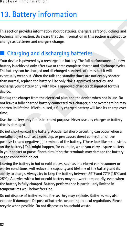 Battery information8213. Battery informationThis section provides information about batteries, chargers, safety guidelines and technical information. Be aware that the information in this section is subject to change as batteries and chargers change.■Charging and discharging batteriesYour device is powered by a rechargeable battery. The full performance of a new battery is achieved only after two or three complete charge and discharge cycles. The battery can be charged and discharged hundreds of times but it will eventually wear out. When the talk and standby times are noticeably shorter than normal, replace the battery. Use only Nokia approved batteries, and recharge your battery only with Nokia approved chargers designated for this device.Unplug the charger from the electrical plug and the device when not in use. Do not leave a fully charged battery connected to a charger, since overcharging may shorten its lifetime. If left unused, a fully charged battery will lose its charge over time.Use the battery only for its intended purpose. Never use any charger or battery that is damaged.Do not short-circuit the battery. Accidental short-circuiting can occur when a metallic object such as a coin, clip, or pen causes direct connection of the positive (+) and negative (-) terminals of the battery. (These look like metal strips on the battery.) This might happen, for example, when you carry a spare battery in your pocket or purse. Short-circuiting the terminals may damage the battery or the connecting object.Leaving the battery in hot or cold places, such as in a closed car in summer or winter conditions, will reduce the capacity and lifetime of the battery and its ability to charge. Always try to keep the battery between 59°F and 77°F (15°C and 25°C). A device with a hot or cold battery may not work temporarily, even when the battery is fully charged. Battery performance is particularly limited in temperatures well below freezing.Do not dispose of batteries in a fire, as they may explode. Batteries may also explode if damaged. Dispose of batteries according to local regulations. Please recycle when possible. Do not dispose as household waste.