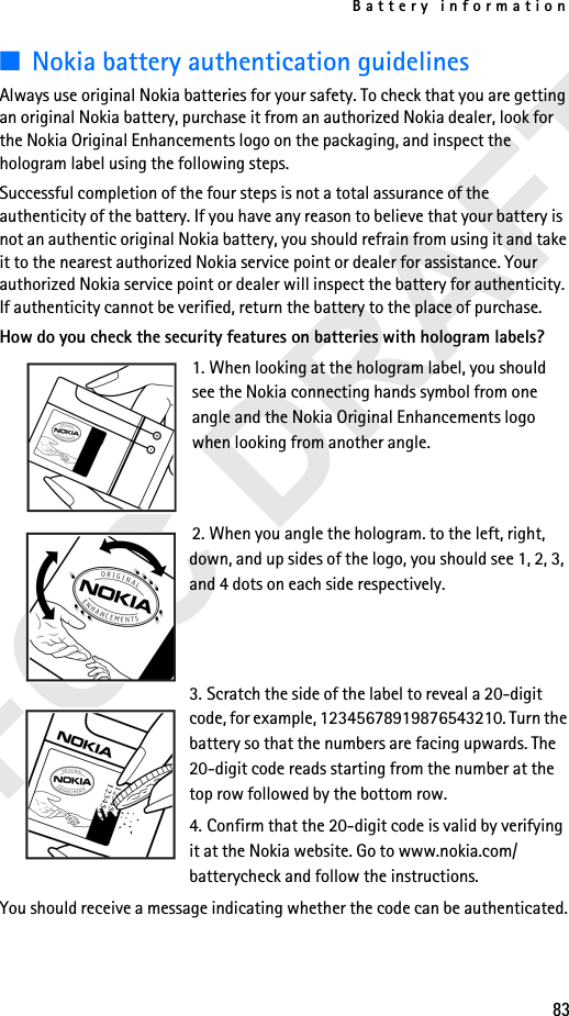 Battery information83■Nokia battery authentication guidelinesAlways use original Nokia batteries for your safety. To check that you are getting an original Nokia battery, purchase it from an authorized Nokia dealer, look for the Nokia Original Enhancements logo on the packaging, and inspect the hologram label using the following steps.Successful completion of the four steps is not a total assurance of the authenticity of the battery. If you have any reason to believe that your battery is not an authentic original Nokia battery, you should refrain from using it and take it to the nearest authorized Nokia service point or dealer for assistance. Your authorized Nokia service point or dealer will inspect the battery for authenticity. If authenticity cannot be verified, return the battery to the place of purchase. How do you check the security features on batteries with hologram labels?1. When looking at the hologram label, you should see the Nokia connecting hands symbol from one angle and the Nokia Original Enhancements logo when looking from another angle.2. When you angle the hologram. to the left, right, down, and up sides of the logo, you should see 1, 2, 3, and 4 dots on each side respectively.3. Scratch the side of the label to reveal a 20-digit code, for example, 12345678919876543210. Turn the battery so that the numbers are facing upwards. The 20-digit code reads starting from the number at the top row followed by the bottom row.4. Confirm that the 20-digit code is valid by verifying it at the Nokia website. Go to www.nokia.com/batterycheck and follow the instructions.You should receive a message indicating whether the code can be authenticated.