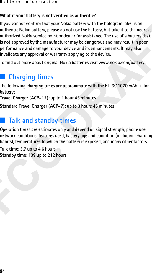 Battery information84What if your battery is not verified as authentic?If you cannot confirm that your Nokia battery with the hologram label is an authentic Nokia battery, please do not use the battery, but take it to the nearest authorized Nokia service point or dealer for assistance. The use of a battery that is not approved by the manufacturer may be dangerous and may result in poor performance and damage to your device and its enhancements. It may also invalidate any approval or warranty applying to the device.To find out more about original Nokia batteries visit www.nokia.com/battery.■Charging times The following charging times are approximate with the BL-6C 1070 mAh Li-Ion battery:Travel Charger (ACP-12): up to 1 hour 45 minutesStandard Travel Charger (ACP-7): up to 3 hours 45 minutes■Talk and standby timesOperation times are estimates only and depend on signal strength, phone use, network conditions, features used, battery age and condition (including charging habits), temperatures to which the battery is exposed, and many other factors.Talk time: 3.7 up to 4.6 hoursStandby time: 139 up to 212 hours