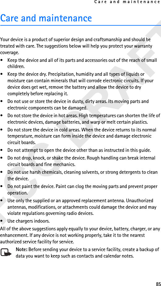 Care and maintenance85Care and maintenanceYour device is a product of superior design and craftsmanship and should be treated with care. The suggestions below will help you protect your warranty coverage.• Keep the device and all of its parts and accessories out of the reach of small children.• Keep the device dry. Precipitation, humidity and all types of liquids or moisture can contain minerals that will corrode electronic circuits. If your device does get wet, remove the battery and allow the device to dry completely before replacing it.• Do not use or store the device in dusty, dirty areas. Its moving parts and electronic components can be damaged.• Do not store the device in hot areas. High temperatures can shorten the life of electronic devices, damage batteries, and warp or melt certain plastics.• Do not store the device in cold areas. When the device returns to its normal temperature, moisture can form inside the device and damage electronic circuit boards.• Do not attempt to open the device other than as instructed in this guide.• Do not drop, knock, or shake the device. Rough handling can break internal circuit boards and fine mechanics. • Do not use harsh chemicals, cleaning solvents, or strong detergents to clean the device. • Do not paint the device. Paint can clog the moving parts and prevent proper operation.• Use only the supplied or an approved replacement antenna. Unauthorized antennas, modifications, or attachments could damage the device and may violate regulations governing radio devices.• Use chargers indoors.All of the above suggestions apply equally to your device, battery, charger, or any enhancement. If any device is not working properly, take it to the nearest authorized service facility for service.Note: Before sending your device to a service facility, create a backup of data you want to keep such as contacts and calendar notes.
