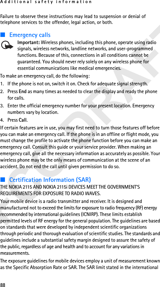 Additional safety information88Failure to observe these instructions may lead to suspension or denial of telephone services to the offender, legal action, or both.■Emergency callsImportant: Wireless phones, including this phone, operate using radio signals, wireless networks, landline networks, and user-programmed functions. Because of this, connections in all conditions cannot be guaranteed. You should never rely solely on any wireless phone for essential communications like medical emergencies.To make an emergency call, do the following:1. If the phone is not on, switch it on. Check for adequate signal strength. 2. Press End as many times as needed to clear the display and ready the phone for calls. 3. Enter the official emergency number for your present location. Emergency numbers vary by location. 4. Press Call.If certain features are in use, you may first need to turn those features off before you can make an emergency call. If the phone is in an offline or flight mode, you must change the profile to activate the phone function before you can make an emergency call. Consult this guide or your service provider. When making an emergency call, give all the necessary information as accurately as possible. Your wireless phone may be the only means of communication at the scene of an accident. Do not end the call until given permission to do so.■Certification Information (SAR)THE NOKIA 2115 AND NOKIA 2115i DEVICES MEET THE GOVERNMENT&apos;S REQUIREMENTS FOR EXPOSURE TO RADIO WAVES.Your mobile device is a radio transmitter and receiver. It is designed and manufactured not to exceed the limits for exposure to radio frequency (RF) energy recommended by international guidelines (ICNIRP). These limits establish permitted levels of RF energy for the general population. The guidelines are based on standards that were developed by independent scientific organizations through periodic and thorough evaluation of scientific studies. The standards and guidelines include a substantial safety margin designed to assure the safety of the public, regardless of age and health and to account for any variations in measurements.The exposure guidelines for mobile devices employ a unit of measurement known as the Specific Absorption Rate or SAR. The SAR limit stated in the international 