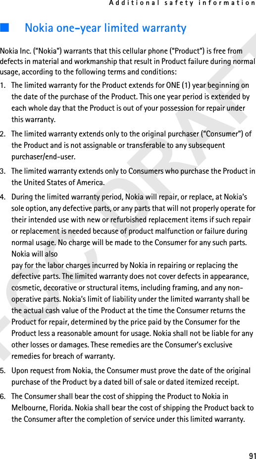 Additional safety information91■Nokia one-year limited warrantyNokia Inc. (“Nokia”) warrants that this cellular phone (“Product”) is free from defects in material and workmanship that result in Product failure during normal usage, according to the following terms and conditions:1. The limited warranty for the Product extends for ONE (1) year beginning on the date of the purchase of the Product. This one year period is extended by each whole day that the Product is out of your possession for repair under this warranty.2. The limited warranty extends only to the original purchaser (“Consumer”) of the Product and is not assignable or transferable to any subsequent purchaser/end-user.3. The limited warranty extends only to Consumers who purchase the Product in the United States of America.4. During the limited warranty period, Nokia will repair, or replace, at Nokia’s sole option, any defective parts, or any parts that will not properly operate for their intended use with new or refurbished replacement items if such repair or replacement is needed because of product malfunction or failure during normal usage. No charge will be made to the Consumer for any such parts. Nokia will also pay for the labor charges incurred by Nokia in repairing or replacing the defective parts. The limited warranty does not cover defects in appearance, cosmetic, decorative or structural items, including framing, and any non-operative parts. Nokia’s limit of liability under the limited warranty shall be the actual cash value of the Product at the time the Consumer returns the Product for repair, determined by the price paid by the Consumer for the Product less a reasonable amount for usage. Nokia shall not be liable for any other losses or damages. These remedies are the Consumer’s exclusive remedies for breach of warranty.5. Upon request from Nokia, the Consumer must prove the date of the original purchase of the Product by a dated bill of sale or dated itemized receipt.6. The Consumer shall bear the cost of shipping the Product to Nokia in Melbourne, Florida. Nokia shall bear the cost of shipping the Product back to the Consumer after the completion of service under this limited warranty. 