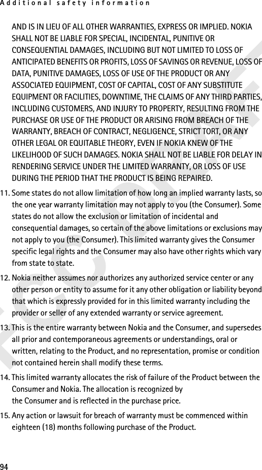 Additional safety information94AND IS IN LIEU OF ALL OTHER WARRANTIES, EXPRESS OR IMPLIED. NOKIA SHALL NOT BE LIABLE FOR SPECIAL, INCIDENTAL, PUNITIVE OR CONSEQUENTIAL DAMAGES, INCLUDING BUT NOT LIMITED TO LOSS OF ANTICIPATED BENEFITS OR PROFITS, LOSS OF SAVINGS OR REVENUE, LOSS OF DATA, PUNITIVE DAMAGES, LOSS OF USE OF THE PRODUCT OR ANY ASSOCIATED EQUIPMENT, COST OF CAPITAL, COST OF ANY SUBSTITUTE EQUIPMENT OR FACILITIES, DOWNTIME, THE CLAIMS OF ANY THIRD PARTIES, INCLUDING CUSTOMERS, AND INJURY TO PROPERTY, RESULTING FROM THE PURCHASE OR USE OF THE PRODUCT OR ARISING FROM BREACH OF THE WARRANTY, BREACH OF CONTRACT, NEGLIGENCE, STRICT TORT, OR ANY OTHER LEGAL OR EQUITABLE THEORY, EVEN IF NOKIA KNEW OF THE LIKELIHOOD OF SUCH DAMAGES. NOKIA SHALL NOT BE LIABLE FOR DELAY IN RENDERING SERVICE UNDER THE LIMITED WARRANTY, OR LOSS OF USE DURING THE PERIOD THAT THE PRODUCT IS BEING REPAIRED.11. Some states do not allow limitation of how long an implied warranty lasts, so the one year warranty limitation may not apply to you (the Consumer). Some states do not allow the exclusion or limitation of incidental and consequential damages, so certain of the above limitations or exclusions may not apply to you (the Consumer). This limited warranty gives the Consumer specific legal rights and the Consumer may also have other rights which vary from state to state.12. Nokia neither assumes nor authorizes any authorized service center or any other person or entity to assume for it any other obligation or liability beyond that which is expressly provided for in this limited warranty including the provider or seller of any extended warranty or service agreement.13. This is the entire warranty between Nokia and the Consumer, and supersedes all prior and contemporaneous agreements or understandings, oral or written, relating to the Product, and no representation, promise or condition not contained herein shall modify these terms.14. This limited warranty allocates the risk of failure of the Product between the Consumer and Nokia. The allocation is recognized by the Consumer and is reflected in the purchase price.15. Any action or lawsuit for breach of warranty must be commenced within eighteen (18) months following purchase of the Product.
