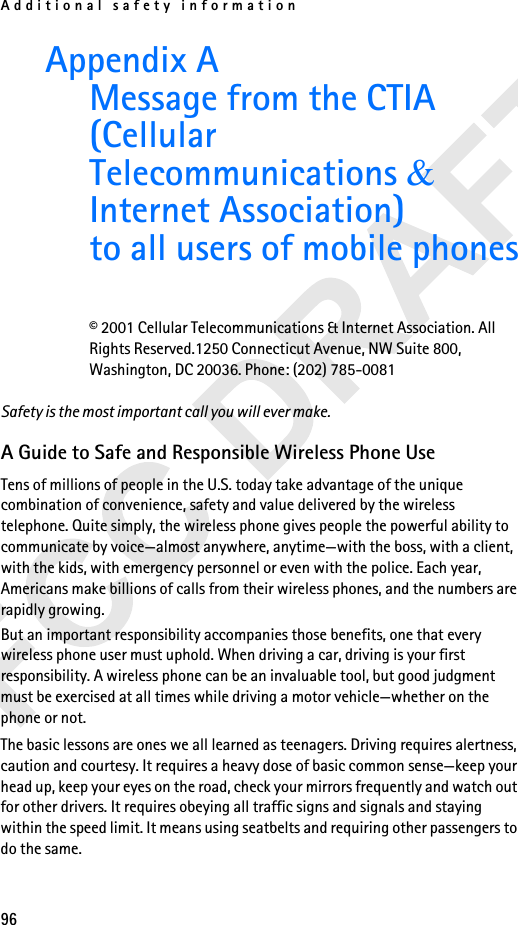 Additional safety information96Appendix A Message from the CTIA (Cellular Telecommunications &amp; Internet Association)to all users of mobile phones© 2001 Cellular Telecommunications &amp; Internet Association. All Rights Reserved.1250 Connecticut Avenue, NW Suite 800, Washington, DC 20036. Phone: (202) 785-0081Safety is the most important call you will ever make.A Guide to Safe and Responsible Wireless Phone UseTens of millions of people in the U.S. today take advantage of the unique combination of convenience, safety and value delivered by the wireless telephone. Quite simply, the wireless phone gives people the powerful ability to communicate by voice—almost anywhere, anytime—with the boss, with a client, with the kids, with emergency personnel or even with the police. Each year, Americans make billions of calls from their wireless phones, and the numbers are rapidly growing.But an important responsibility accompanies those benefits, one that every wireless phone user must uphold. When driving a car, driving is your first responsibility. A wireless phone can be an invaluable tool, but good judgment must be exercised at all times while driving a motor vehicle—whether on the phone or not.The basic lessons are ones we all learned as teenagers. Driving requires alertness, caution and courtesy. It requires a heavy dose of basic common sense—keep your head up, keep your eyes on the road, check your mirrors frequently and watch out for other drivers. It requires obeying all traffic signs and signals and staying within the speed limit. It means using seatbelts and requiring other passengers to do the same. 