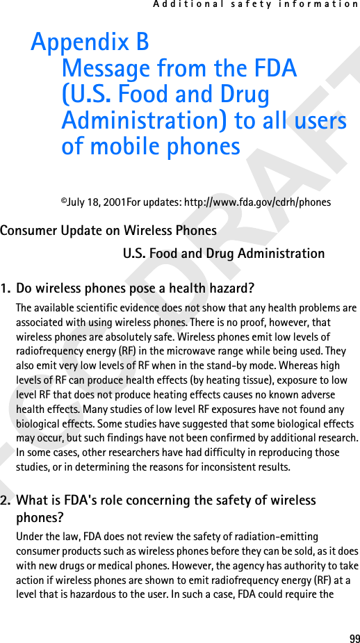 Additional safety information99Appendix B Message from the FDA (U.S. Food and Drug Administration) to all users of mobile phones©July 18, 2001For updates: http://www.fda.gov/cdrh/phonesConsumer Update on Wireless PhonesU.S. Food and Drug Administration1. Do wireless phones pose a health hazard?The available scientific evidence does not show that any health problems are associated with using wireless phones. There is no proof, however, that wireless phones are absolutely safe. Wireless phones emit low levels of radiofrequency energy (RF) in the microwave range while being used. They also emit very low levels of RF when in the stand-by mode. Whereas high levels of RF can produce health effects (by heating tissue), exposure to low level RF that does not produce heating effects causes no known adverse health effects. Many studies of low level RF exposures have not found any biological effects. Some studies have suggested that some biological effects may occur, but such findings have not been confirmed by additional research. In some cases, other researchers have had difficulty in reproducing those studies, or in determining the reasons for inconsistent results.2. What is FDA&apos;s role concerning the safety of wireless phones?Under the law, FDA does not review the safety of radiation-emitting consumer products such as wireless phones before they can be sold, as it does with new drugs or medical phones. However, the agency has authority to take action if wireless phones are shown to emit radiofrequency energy (RF) at a level that is hazardous to the user. In such a case, FDA could require the 