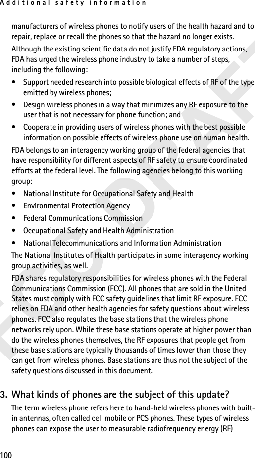 Additional safety information100manufacturers of wireless phones to notify users of the health hazard and to repair, replace or recall the phones so that the hazard no longer exists.Although the existing scientific data do not justify FDA regulatory actions, FDA has urged the wireless phone industry to take a number of steps, including the following:• Support needed research into possible biological effects of RF of the type emitted by wireless phones;• Design wireless phones in a way that minimizes any RF exposure to the user that is not necessary for phone function; and• Cooperate in providing users of wireless phones with the best possible information on possible effects of wireless phone use on human health.FDA belongs to an interagency working group of the federal agencies that have responsibility for different aspects of RF safety to ensure coordinated efforts at the federal level. The following agencies belong to this working group:• National Institute for Occupational Safety and Health• Environmental Protection Agency• Federal Communications Commission• Occupational Safety and Health Administration• National Telecommunications and Information AdministrationThe National Institutes of Health participates in some interagency working group activities, as well.FDA shares regulatory responsibilities for wireless phones with the Federal Communications Commission (FCC). All phones that are sold in the United States must comply with FCC safety guidelines that limit RF exposure. FCC relies on FDA and other health agencies for safety questions about wireless phones. FCC also regulates the base stations that the wireless phone networks rely upon. While these base stations operate at higher power than do the wireless phones themselves, the RF exposures that people get from these base stations are typically thousands of times lower than those they can get from wireless phones. Base stations are thus not the subject of the safety questions discussed in this document.3. What kinds of phones are the subject of this update?The term wireless phone refers here to hand-held wireless phones with built-in antennas, often called cell mobile or PCS phones. These types of wireless phones can expose the user to measurable radiofrequency energy (RF) 