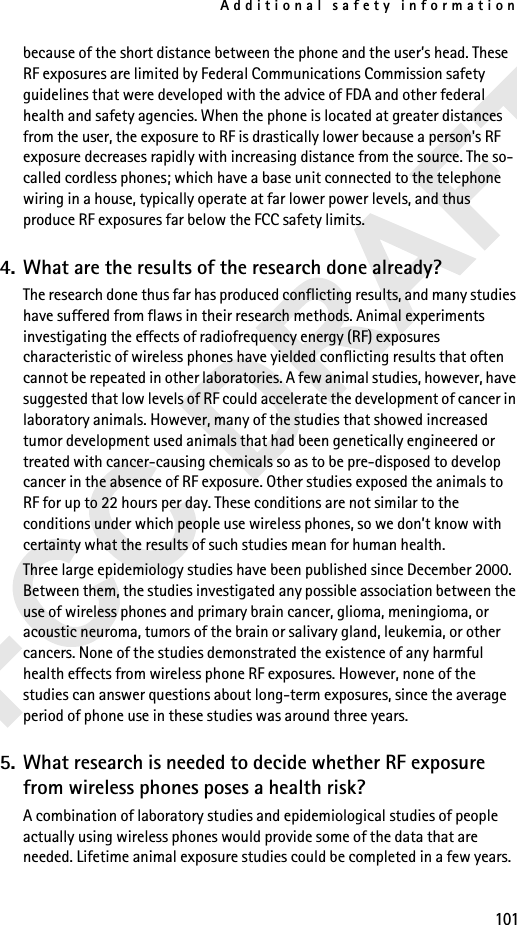 Additional safety information101because of the short distance between the phone and the user’s head. These RF exposures are limited by Federal Communications Commission safety guidelines that were developed with the advice of FDA and other federal health and safety agencies. When the phone is located at greater distances from the user, the exposure to RF is drastically lower because a person&apos;s RF exposure decreases rapidly with increasing distance from the source. The so-called cordless phones; which have a base unit connected to the telephone wiring in a house, typically operate at far lower power levels, and thus produce RF exposures far below the FCC safety limits.4. What are the results of the research done already?The research done thus far has produced conflicting results, and many studies have suffered from flaws in their research methods. Animal experiments investigating the effects of radiofrequency energy (RF) exposures characteristic of wireless phones have yielded conflicting results that often cannot be repeated in other laboratories. A few animal studies, however, have suggested that low levels of RF could accelerate the development of cancer in laboratory animals. However, many of the studies that showed increased tumor development used animals that had been genetically engineered or treated with cancer-causing chemicals so as to be pre-disposed to develop cancer in the absence of RF exposure. Other studies exposed the animals to RF for up to 22 hours per day. These conditions are not similar to the conditions under which people use wireless phones, so we don’t know with certainty what the results of such studies mean for human health.Three large epidemiology studies have been published since December 2000. Between them, the studies investigated any possible association between the use of wireless phones and primary brain cancer, glioma, meningioma, or acoustic neuroma, tumors of the brain or salivary gland, leukemia, or other cancers. None of the studies demonstrated the existence of any harmful health effects from wireless phone RF exposures. However, none of the studies can answer questions about long-term exposures, since the average period of phone use in these studies was around three years.5. What research is needed to decide whether RF exposure from wireless phones poses a health risk?A combination of laboratory studies and epidemiological studies of people actually using wireless phones would provide some of the data that are needed. Lifetime animal exposure studies could be completed in a few years. 