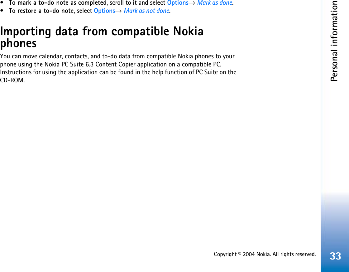Copyright © 2004 Nokia. All rights reserved.Personal information33•To mark a to-do note as completed, scroll to it and select Options→Mark as done.•To restore a to-do note, select Options→Mark as not done.Importing data from compatible Nokia phonesYou can move calendar, contacts, and to-do data from compatible Nokia phones to your phone using the Nokia PC Suite 6.3 Content Copier application on a compatible PC. Instructions for using the application can be found in the help function of PC Suite on the CD-ROM.