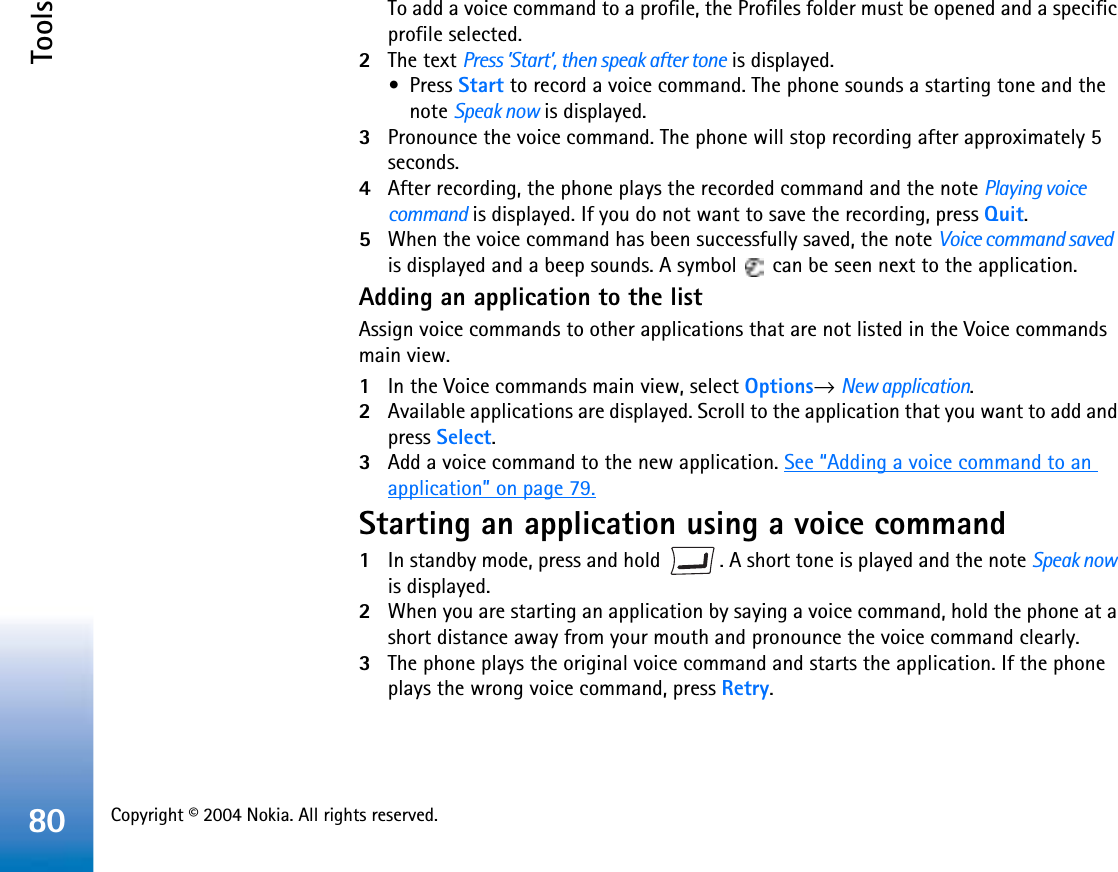 Copyright © 2004 Nokia. All rights reserved. Tools80To add a voice command to a profile, the Profiles folder must be opened and a specific profile selected.2The text Press ’Start’, then speak after tone is displayed. •Press Start to record a voice command. The phone sounds a starting tone and the note Speak now is displayed.3Pronounce the voice command. The phone will stop recording after approximately 5 seconds.4After recording, the phone plays the recorded command and the note Playing voice command is displayed. If you do not want to save the recording, press Quit.5When the voice command has been successfully saved, the note Voice command savedis displayed and a beep sounds. A symbol   can be seen next to the application. Adding an application to the listAssign voice commands to other applications that are not listed in the Voice commands main view.1In the Voice commands main view, select Options→New application.2Available applications are displayed. Scroll to the application that you want to add and press Select.3Add a voice command to the new application. See “Adding a voice command to an application” on page 79.Starting an application using a voice command1In standby mode, press and hold  . A short tone is played and the note Speak nowis displayed.2When you are starting an application by saying a voice command, hold the phone at a short distance away from your mouth and pronounce the voice command clearly. 3The phone plays the original voice command and starts the application. If the phone plays the wrong voice command, press Retry.