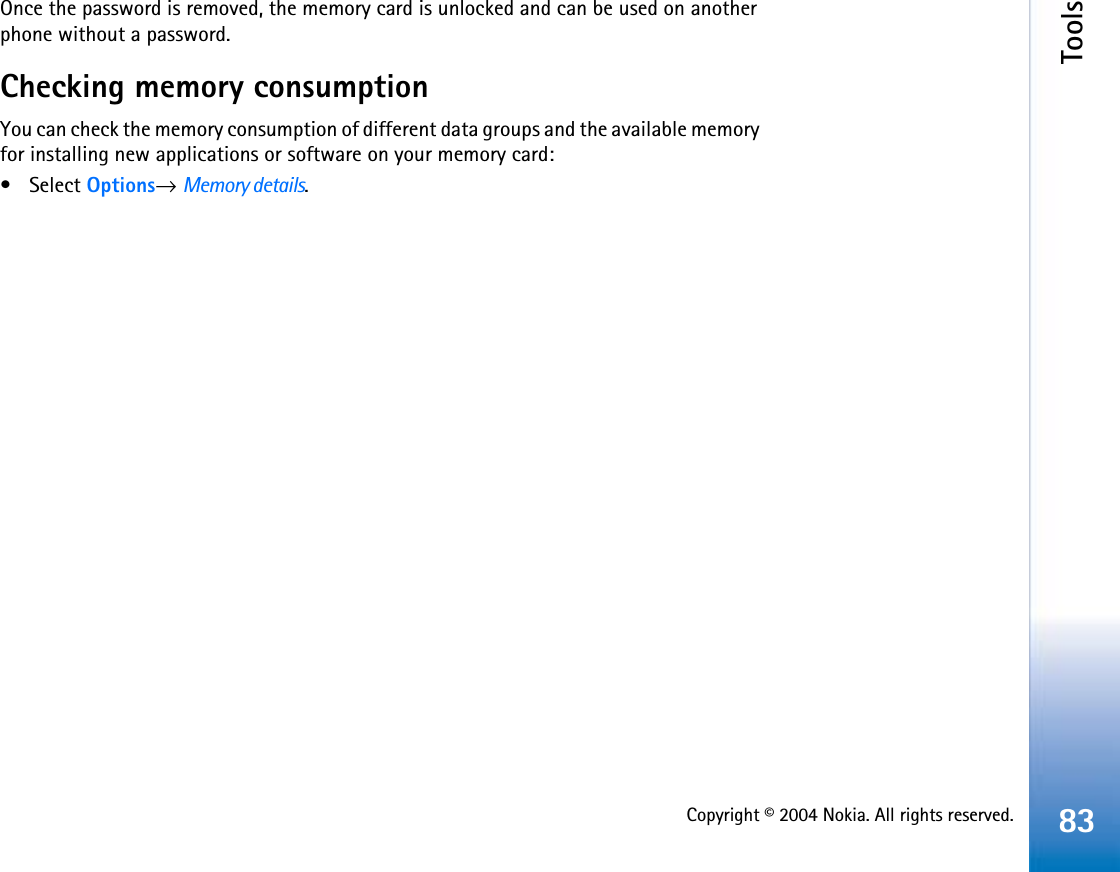 Copyright © 2004 Nokia. All rights reserved.Tools83Once the password is removed, the memory card is unlocked and can be used on another phone without a password.Checking memory consumptionYou can check the memory consumption of different data groups and the available memory for installing new applications or software on your memory card: • Select Options→Memory details.