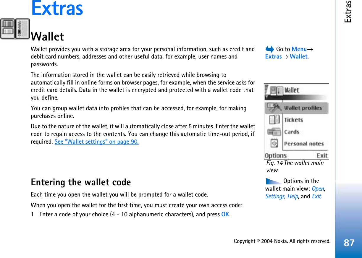 Copyright © 2004 Nokia. All rights reserved.Extras87ExtrasWallet Go to Menu→Extras→Wallet.Wallet provides you with a storage area for your personal information, such as credit and debit card numbers, addresses and other useful data, for example, user names and passwords.The information stored in the wallet can be easily retrieved while browsing to automatically fill in online forms on browser pages, for example, when the service asks for credit card details. Data in the wallet is encrypted and protected with a wallet code that you define.You can group wallet data into profiles that can be accessed, for example, for making purchases online.Due to the nature of the wallet, it will automatically close after 5 minutes. Enter the wallet code to regain access to the contents. You can change this automatic time-out period, if required. See “Wallet settings” on page 90.Options in the wallet main view: Open,Settings,Help, and Exit.Entering the wallet codeEach time you open the wallet you will be prompted for a wallet code. When you open the wallet for the first time, you must create your own access code:1Enter a code of your choice (4 - 10 alphanumeric characters), and press OK.Fig. 14 The wallet main view.