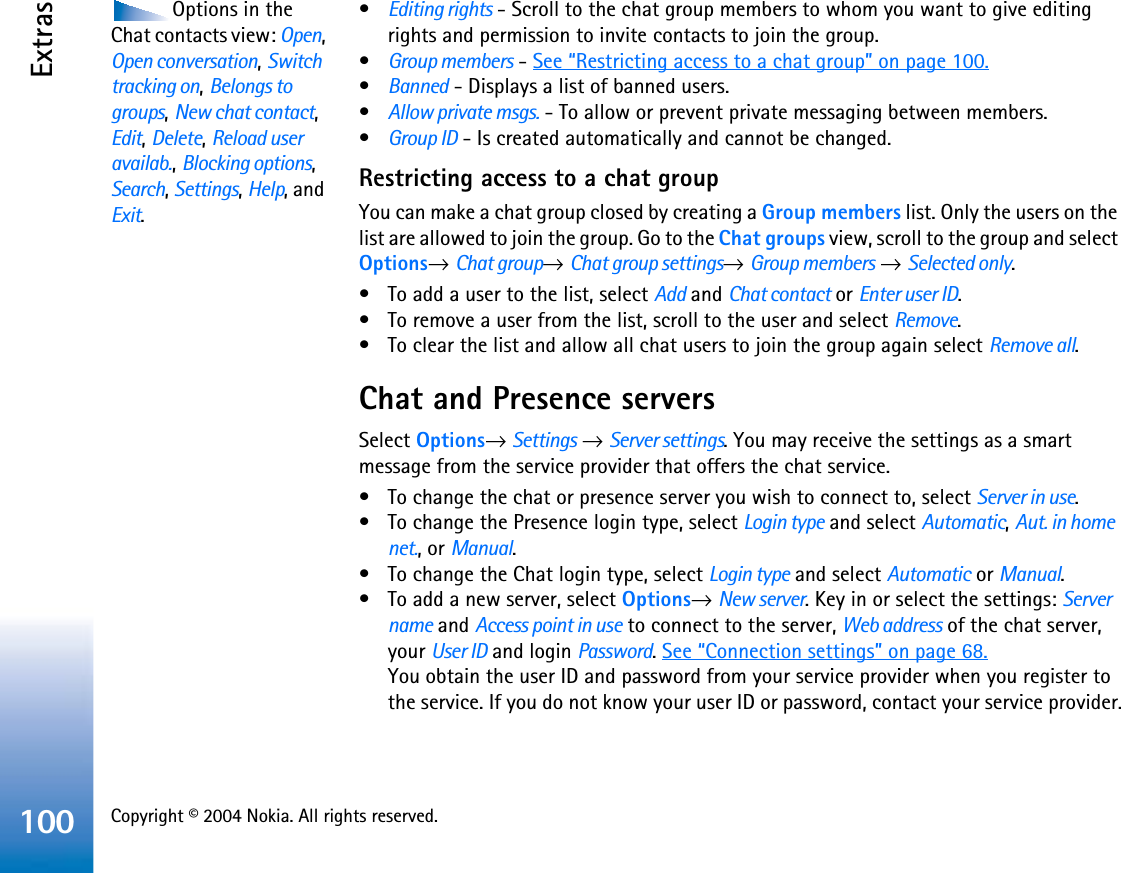 Copyright © 2004 Nokia. All rights reserved. Extras100Options in the Chat contacts view: Open,Open conversation,Switch tracking on,Belongs to groups,New chat contact,Edit,Delete,Reload user availab.,Blocking options,Search,Settings,Help, and Exit.•Editing rights - Scroll to the chat group members to whom you want to give editing rights and permission to invite contacts to join the group.•Group members - See “Restricting access to a chat group” on page 100.•Banned - Displays a list of banned users.•Allow private msgs. - To allow or prevent private messaging between members.•Group ID - Is created automatically and cannot be changed.Restricting access to a chat groupYou can make a chat group closed by creating a Group members list. Only the users on the list are allowed to join the group. Go to the Chat groups view, scroll to the group and select Options→Chat group→Chat group settings→Group members →Selected only.• To add a user to the list, select Add and Chat contact or Enter user ID.• To remove a user from the list, scroll to the user and select Remove.• To clear the list and allow all chat users to join the group again select Remove all.Chat and Presence serversSelect Options→ Settings →Server settings. You may receive the settings as a smart message from the service provider that offers the chat service.• To change the chat or presence server you wish to connect to, select Server in use.• To change the Presence login type, select Login type and select Automatic,Aut. in home net., or Manual.• To change the Chat login type, select Login type and select Automatic or Manual.• To add a new server, select Options→New server. Key in or select the settings: Server name and Access point in use to connect to the server, Web address of the chat server, your User ID and login Password.See “Connection settings” on page 68.You obtain the user ID and password from your service provider when you register to the service. If you do not know your user ID or password, contact your service provider.