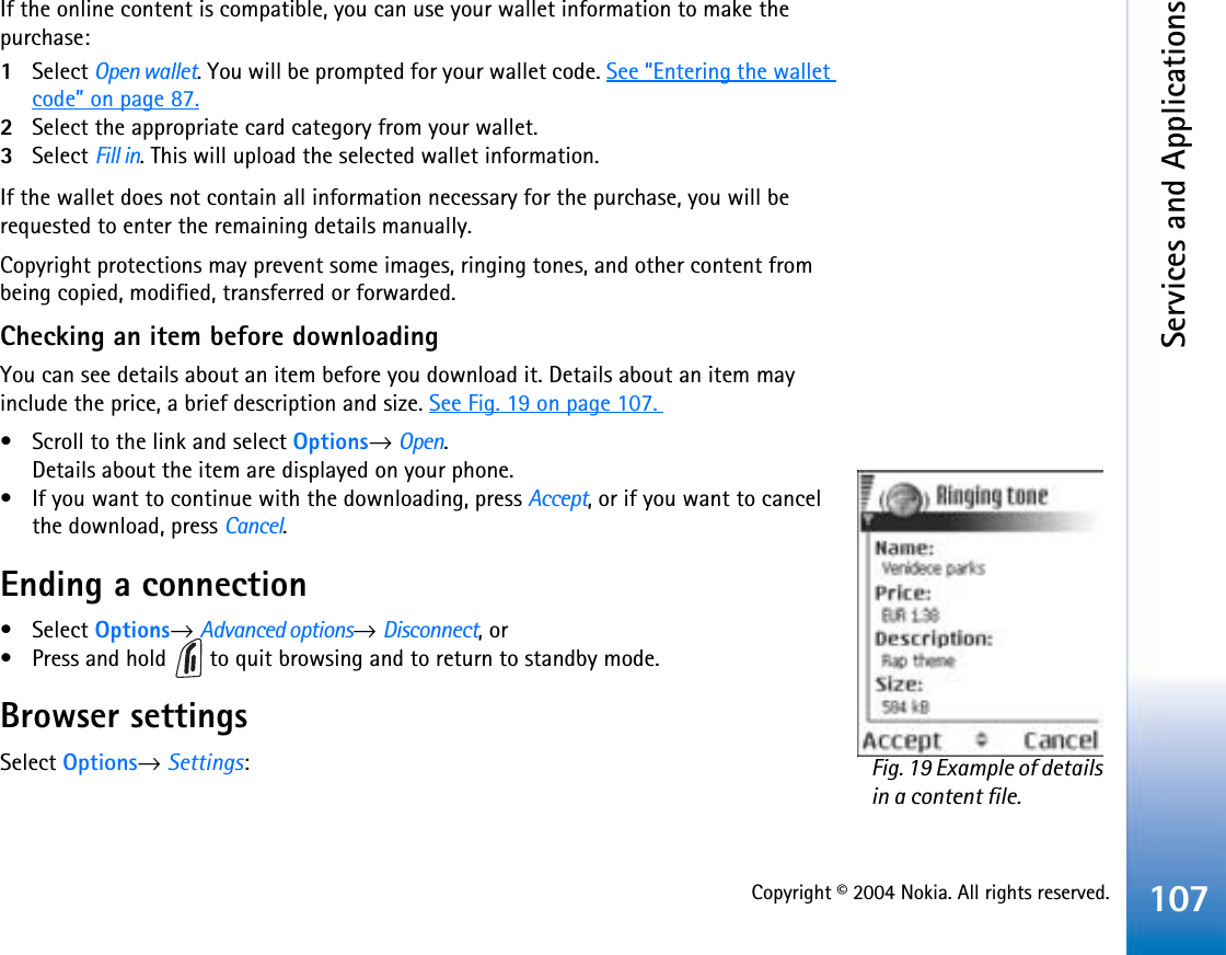 Copyright © 2004 Nokia. All rights reserved.Services and Applications107If the online content is compatible, you can use your wallet information to make the purchase:1Select Open wallet. You will be prompted for your wallet code. See “Entering the wallet code” on page 87.2Select the appropriate card category from your wallet.3Select Fill in. This will upload the selected wallet information.If the wallet does not contain all information necessary for the purchase, you will be requested to enter the remaining details manually.Copyright protections may prevent some images, ringing tones, and other content from being copied, modified, transferred or forwarded.Checking an item before downloadingYou can see details about an item before you download it. Details about an item may include the price, a brief description and size. See Fig. 19 on page 107. • Scroll to the link and select Options→Open.Details about the item are displayed on your phone.• If you want to continue with the downloading, press Accept, or if you want to cancel the download, press Cancel.Ending a connection• Select Options→Advanced options→Disconnect, or• Press and hold   to quit browsing and to return to standby mode.Browser settingsSelect Options→Settings:Fig. 19 Example of details in a content file.