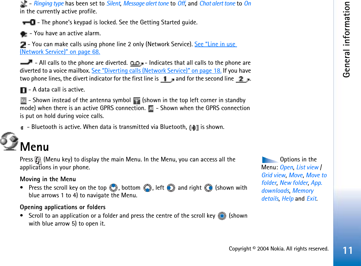 Copyright © 2004 Nokia. All rights reserved.General information11 - Ringing type has been set to Silent,Message alert tone to Off, and Chat alert tone to Onin the currently active profile.  - The phone’s keypad is locked. See the Getting Started guide. - You have an active alarm.  - You can make calls using phone line 2 only (Network Service). See “Line in use(Network Service)” on page 68. - All calls to the phone are diverted.  - Indicates that all calls to the phone are diverted to a voice mailbox. See “Diverting calls (Network Service)” on page 18. If you have two phone lines, the divert indicator for the first line is   and for the second line  .  - A data call is active. - Shown instead of the antenna symbol   (shown in the top left corner in standby mode) when there is an active GPRS connection.   - Shown when the GPRS connection is put on hold during voice calls. - Bluetooth is active. When data is transmitted via Bluetooth,   is shown.MenuOptions in the Menu: Open,List view / Grid view,Move,Move to folder,New folder,App.downloads,Memory details,Help and Exit.Press   (Menu key) to display the main Menu. In the Menu, you can access all the applications in your phone.Moving in the Menu• Press the scroll key on the top  , bottom  , left   and right   (shown with blue arrows 1 to 4) to navigate the Menu.Opening applications or folders• Scroll to an application or a folder and press the centre of the scroll key   (shown with blue arrow 5) to open it.
