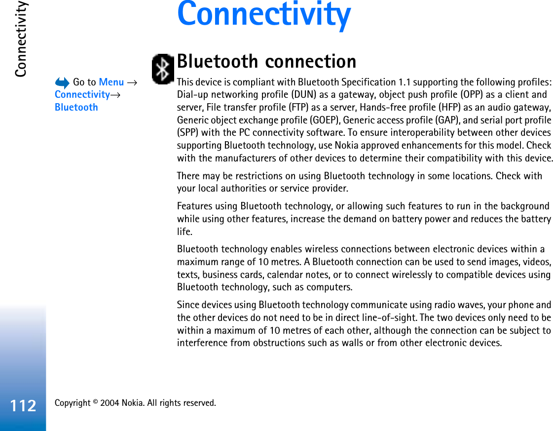 Copyright © 2004 Nokia. All rights reserved. Connectivity112ConnectivityBluetooth connection Go to Menu →Connectivity→BluetoothThis device is compliant with Bluetooth Specification 1.1 supporting the following profiles: Dial-up networking profile (DUN) as a gateway, object push profile (OPP) as a client and server, File transfer profile (FTP) as a server, Hands-free profile (HFP) as an audio gateway, Generic object exchange profile (GOEP), Generic access profile (GAP), and serial port profile (SPP) with the PC connectivity software. To ensure interoperability between other devices supporting Bluetooth technology, use Nokia approved enhancements for this model. Check with the manufacturers of other devices to determine their compatibility with this device.There may be restrictions on using Bluetooth technology in some locations. Check with your local authorities or service provider.Features using Bluetooth technology, or allowing such features to run in the background while using other features, increase the demand on battery power and reduces the battery life. Bluetooth technology enables wireless connections between electronic devices within a maximum range of 10 metres. A Bluetooth connection can be used to send images, videos, texts, business cards, calendar notes, or to connect wirelessly to compatible devices using Bluetooth technology, such as computers. Since devices using Bluetooth technology communicate using radio waves, your phone and the other devices do not need to be in direct line-of-sight. The two devices only need to be within a maximum of 10 metres of each other, although the connection can be subject to interference from obstructions such as walls or from other electronic devices. 