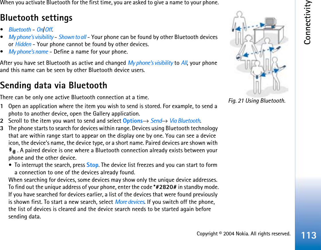 Copyright © 2004 Nokia. All rights reserved.Connectivity113When you activate Bluetooth for the first time, you are asked to give a name to your phone.Bluetooth settings•Bluetooth - On/Off.•My phone&apos;s visibility - Shown to all - Your phone can be found by other Bluetooth devices or Hidden - Your phone cannot be found by other devices. •My phone’s name - Define a name for your phone. After you have set Bluetooth as active and changed My phone&apos;s visibility to All, your phone and this name can be seen by other Bluetooth device users.Sending data via BluetoothThere can be only one active Bluetooth connection at a time.1Open an application where the item you wish to send is stored. For example, to send a photo to another device, open the Gallery application. 2Scroll to the item you want to send and select Options→Send→Via Bluetooth.3The phone starts to search for devices within range. Devices using Bluetooth technology that are within range start to appear on the display one by one. You can see a device icon, the device’s name, the device type, or a short name. Paired devices are shown with . A paired device is one where a Bluetooth connection already exists between your phone and the other device.•To interrupt the search, press Stop. The device list freezes and you can start to form a connection to one of the devices already found.When searching for devices, some devices may show only the unique device addresses. To find out the unique address of your phone, enter the code *#2820# in standby mode.If you have searched for devices earlier, a list of the devices that were found previously is shown first. To start a new search, select More devices. If you switch off the phone, the list of devices is cleared and the device search needs to be started again before sending data.Fig. 21 Using Bluetooth.