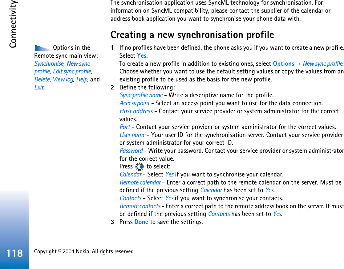 Copyright © 2004 Nokia. All rights reserved. Connectivity118The synchronisation application uses SyncML technology for synchronisation. For information on SyncML compatibility, please contact the supplier of the calendar or address book application you want to synchronise your phone data with.Creating a new synchronisation profileOptions in the Remote sync main view: Synchronise,New sync profile,Edit sync profile,Delete,View log,Help, and Exit.1If no profiles have been defined, the phone asks you if you want to create a new profile. Select Yes.To create a new profile in addition to existing ones, select Options→New sync profile.Choose whether you want to use the default setting values or copy the values from an existing profile to be used as the basis for the new profile.2Define the following:Sync profile name - Write a descriptive name for the profile.Access point - Select an access point you want to use for the data connection.Host address - Contact your service provider or system administrator for the correct values.Port - Contact your service provider or system administrator for the correct values.User name - Your user ID for the synchronisation server. Contact your service provider or system administrator for your correct ID.Password - Write your password. Contact your service provider or system administrator for the correct value.Press   to select:Calendar - Select Yes if you want to synchronise your calendar.Remote calendar - Enter a correct path to the remote calendar on the server. Must be defined if the previous setting Calendar has been set to Yes.Contacts - Select Yes if you want to synchronise your contacts.Remote contacts - Enter a correct path to the remote address book on the server. It must be defined if the previous setting Contacts has been set to Yes.3Press Done to save the settings.