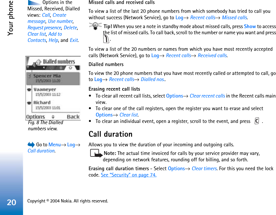 Copyright © 2004 Nokia. All rights reserved. Your phone20Options in the Missed, Received, Dialled views: Call,Createmessage,Use number,Request presence,Delete,Clear list,Add to Contacts,Help, and Exit.Missed calls and received callsTo view a list of the last 20 phone numbers from which somebody has tried to call you without success (Network Service), go to Log→Recent calls→Missed calls. Tip! When you see a note in standby mode about missed calls, press Show to access the list of missed calls. To call back, scroll to the number or name you want and press .To view a list of the 20 numbers or names from which you have most recently accepted calls (Network Service), go to Log→Recent calls→Received calls.Dialled numbersTo view the 20 phone numbers that you have most recently called or attempted to call, go to Log→Recent calls→Dialled nos..Erasing recent call lists• To clear all recent call lists, select Options→Clear recent calls in the Recent calls main view.• To clear one of the call registers, open the register you want to erase and select Options→Clear list.• To clear an individual event, open a register, scroll to the event, and press  .Call duration Go to Menu→Log→Call duration.Allows you to view the duration of your incoming and outgoing calls.Note: The actual time invoiced for calls by your service provider may vary, depending on network features, rounding off for billing, and so forth.Erasing call duration timers - Select Options→Clear timers. For this you need the lock code. See “Security” on page 74.Fig. 8 The Dialled numbers view.