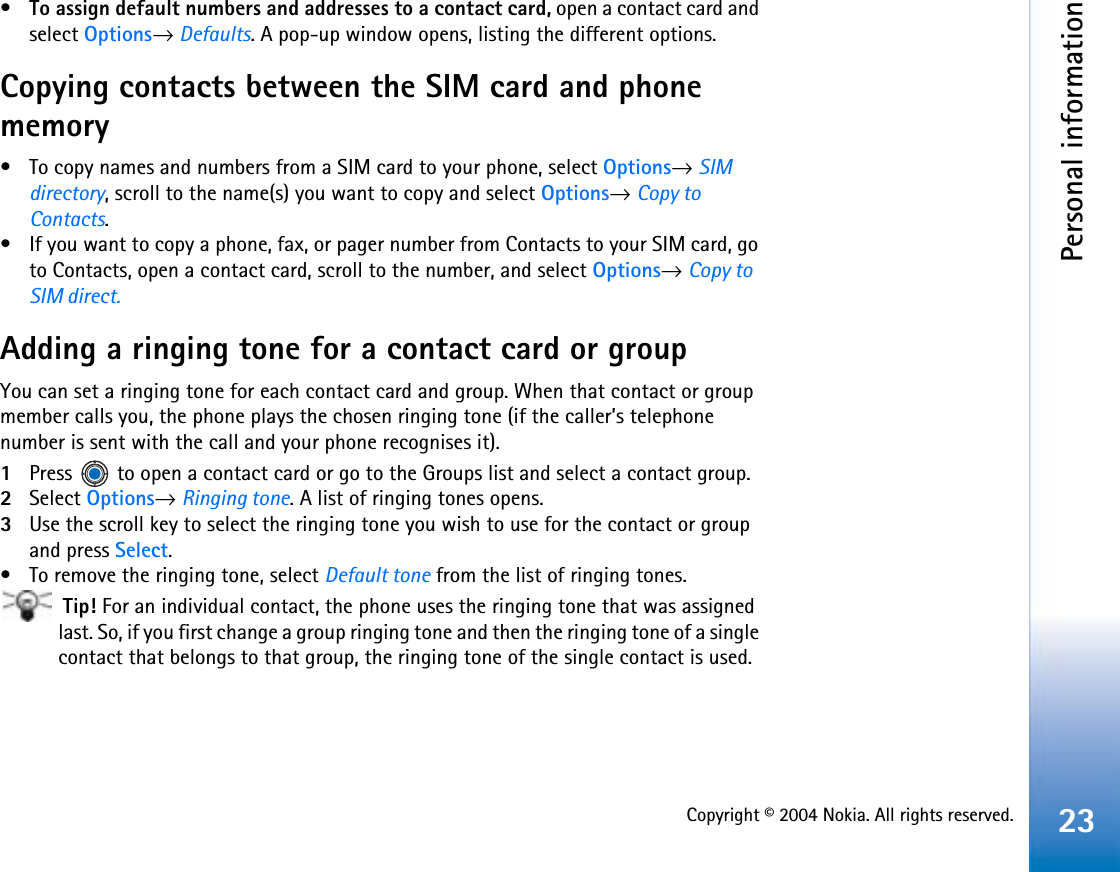 Copyright © 2004 Nokia. All rights reserved.Personal information23•To assign default numbers and addresses to a contact card, open a contact card and select Options→Defaults. A pop-up window opens, listing the different options.Copying contacts between the SIM card and phone memory• To copy names and numbers from a SIM card to your phone, select Options→SIMdirectory, scroll to the name(s) you want to copy and select Options→Copy to Contacts.• If you want to copy a phone, fax, or pager number from Contacts to your SIM card, go to Contacts, open a contact card, scroll to the number, and select Options→Copy to SIM direct.Adding a ringing tone for a contact card or groupYou can set a ringing tone for each contact card and group. When that contact or group member calls you, the phone plays the chosen ringing tone (if the caller’s telephone number is sent with the call and your phone recognises it).1Press   to open a contact card or go to the Groups list and select a contact group.2Select Options→Ringing tone. A list of ringing tones opens.3Use the scroll key to select the ringing tone you wish to use for the contact or group and press Select.• To remove the ringing tone, select Default tone from the list of ringing tones. Tip! For an individual contact, the phone uses the ringing tone that was assigned last. So, if you first change a group ringing tone and then the ringing tone of a single contact that belongs to that group, the ringing tone of the single contact is used.