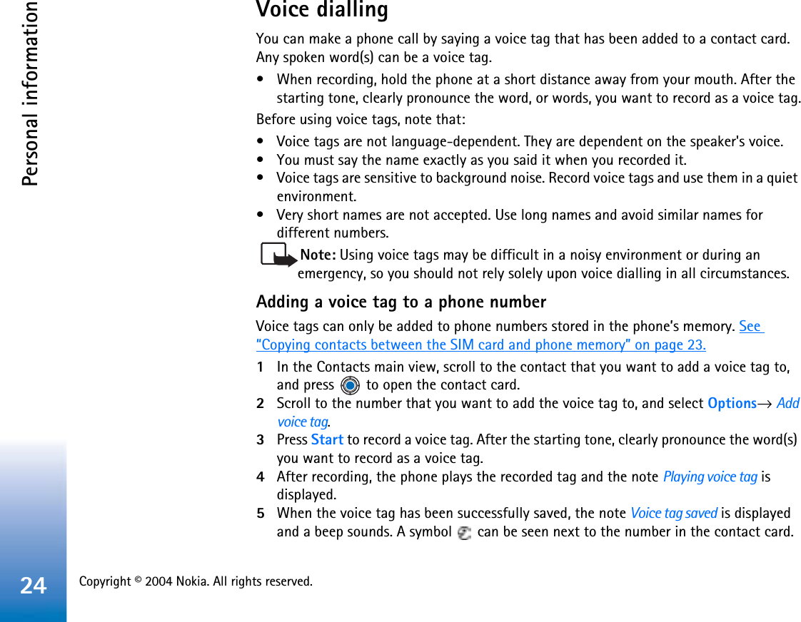 Copyright © 2004 Nokia. All rights reserved. Personal information24Voice diallingYou can make a phone call by saying a voice tag that has been added to a contact card. Any spoken word(s) can be a voice tag.• When recording, hold the phone at a short distance away from your mouth. After the starting tone, clearly pronounce the word, or words, you want to record as a voice tag.Before using voice tags, note that:• Voice tags are not language-dependent. They are dependent on the speaker&apos;s voice.• You must say the name exactly as you said it when you recorded it.• Voice tags are sensitive to background noise. Record voice tags and use them in a quiet environment.• Very short names are not accepted. Use long names and avoid similar names for different numbers.Note: Using voice tags may be difficult in a noisy environment or during an emergency, so you should not rely solely upon voice dialling in all circumstances.Adding a voice tag to a phone numberVoice tags can only be added to phone numbers stored in the phone’s memory. See“Copying contacts between the SIM card and phone memory” on page 23.1In the Contacts main view, scroll to the contact that you want to add a voice tag to, and press   to open the contact card.2Scroll to the number that you want to add the voice tag to, and select Options→Addvoice tag.3Press Start to record a voice tag. After the starting tone, clearly pronounce the word(s) you want to record as a voice tag.4After recording, the phone plays the recorded tag and the note Playing voice tag is displayed.5When the voice tag has been successfully saved, the note Voice tag saved is displayed and a beep sounds. A symbol   can be seen next to the number in the contact card. 