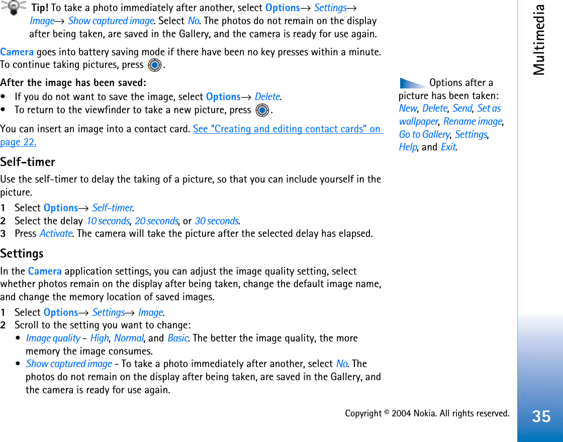 Copyright © 2004 Nokia. All rights reserved.Multimedia35 Tip! To take a photo immediately after another, select Options→Settings→Image→Show captured image. Select No. The photos do not remain on the display after being taken, are saved in the Gallery, and the camera is ready for use again.Camera goes into battery saving mode if there have been no key presses within a minute. To continue taking pictures, press  .Options after a picture has been taken: New,Delete,Send,Set as wallpaper,Rename image,Go to Gallery,Settings,Help, and Exit.After the image has been saved:• If you do not want to save the image, select Options→Delete.• To return to the viewfinder to take a new picture, press  .You can insert an image into a contact card. See “Creating and editing contact cards” on page 22.Self-timerUse the self-timer to delay the taking of a picture, so that you can include yourself in the picture.1Select Options→Self-timer.2Select the delay 10 seconds,20 seconds, or 30 seconds.3Press Activate. The camera will take the picture after the selected delay has elapsed.SettingsIn the Camera application settings, you can adjust the image quality setting, select whether photos remain on the display after being taken, change the default image name, and change the memory location of saved images. 1Select Options→Settings→Image.2Scroll to the setting you want to change:•Image quality - High,Normal, and Basic. The better the image quality, the more memory the image consumes. •Show captured image - To take a photo immediately after another, select No. The photos do not remain on the display after being taken, are saved in the Gallery, and the camera is ready for use again.