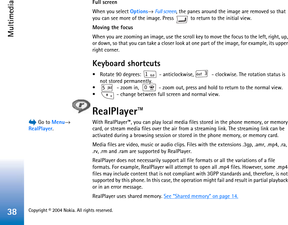 Copyright © 2004 Nokia. All rights reserved. Multimedia38Full screenWhen you select Options→Full screen, the panes around the image are removed so that you can see more of the image. Press   to return to the initial view.Moving the focusWhen you are zooming an image, use the scroll key to move the focus to the left, right, up, or down, so that you can take a closer look at one part of the image, for example, its upper right corner. Keyboard shortcuts• Rotate 90 degrees:   - anticlockwise,   - clockwise. The rotation status is not stored permanently.•  - zoom in,   - zoom out, press and hold to return to the normal view.•  - change between full screen and normal view.RealPlayer™ Go to Menu→RealPlayer.With RealPlayer™, you can play local media files stored in the phone memory, or memory card, or stream media files over the air from a streaming link. The streaming link can be activated during a browsing session or stored in the phone memory, or memory card.Media files are video, music or audio clips. Files with the extensions .3gp, .amr, .mp4, .ra, .rv, .rm and .ram are supported by RealPlayer.RealPlayer does not necessarily support all file formats or all the variations of a file formats. For example, RealPlayer will attempt to open all .mp4 files. However, some .mp4 files may include content that is not compliant with 3GPP standards and, therefore, is not supported by this phone. In this case, the operation might fail and result in partial playback or in an error message.RealPlayer uses shared memory. See “Shared memory” on page 14.