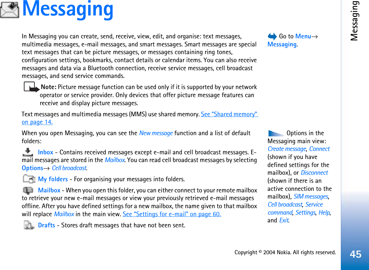 Copyright © 2004 Nokia. All rights reserved.Messaging45Messaging Go to Menu→Messaging.In Messaging you can create, send, receive, view, edit, and organise: text messages, multimedia messages, e-mail messages, and smart messages. Smart messages are special text messages that can be picture messages, or messages containing ring tones, configuration settings, bookmarks, contact details or calendar items. You can also receive messages and data via a Bluetooth connection, receive service messages, cell broadcast messages, and send service commands.Note: Picture message function can be used only if it is supported by your network operator or service provider. Only devices that offer picture message features can receive and display picture messages.Text messages and multimedia messages (MMS) use shared memory. See “Shared memory”on page 14.Options in the Messaging main view: Create message,Connect(shown if you have defined settings for the mailbox), or Disconnect(shown if there is an active connection to the mailbox), SIM messages,Cell broadcast,Servicecommand,Settings,Help,and Exit.When you open Messaging, you can see the New message function and a list of default folders:Inbox - Contains received messages except e-mail and cell broadcast messages. E-mail messages are stored in the Mailbox. You can read cell broadcast messages by selecting Options→Cell broadcast.My folders - For organising your messages into folders.Mailbox - When you open this folder, you can either connect to your remote mailbox to retrieve your new e-mail messages or view your previously retrieved e-mail messages offline. After you have defined settings for a new mailbox, the name given to that mailbox will replace Mailbox in the main view. See “Settings for e-mail” on page 60.Drafts - Stores draft messages that have not been sent.