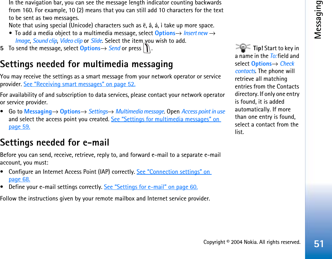 Copyright © 2004 Nokia. All rights reserved.Messaging51In the navigation bar, you can see the message length indicator counting backwards from 160. For example, 10 (2) means that you can still add 10 characters for the text to be sent as two messages. Note that using special (Unicode) characters such as ë, â, á, ì take up more space.•To add a media object to a multimedia message, select Options→Insert new →Image,Sound clip,Video clip or Slide. Select the item you wish to add.  Tip! Start to key in a name in the To: field and select Options→Check contacts. The phone will retrieve all matching entries from the Contacts directory. If only one entry is found, it is added automatically. If more than one entry is found, select a contact from the list.5To send the message, select Options→Send or press  .Settings needed for multimedia messagingYou may receive the settings as a smart message from your network operator or service provider. See “Receiving smart messages” on page 52.For availability of and subscription to data services, please contact your network operator or service provider.•Go to Messaging→Options→Settings→Multimedia message. Open Access point in useand select the access point you created. See “Settings for multimedia messages” on page 59.Settings needed for e-mailBefore you can send, receive, retrieve, reply to, and forward e-mail to a separate e-mail account, you must:• Configure an Internet Access Point (IAP) correctly. See “Connection settings” on page 68.• Define your e-mail settings correctly. See “Settings for e-mail” on page 60.Follow the instructions given by your remote mailbox and Internet service provider.