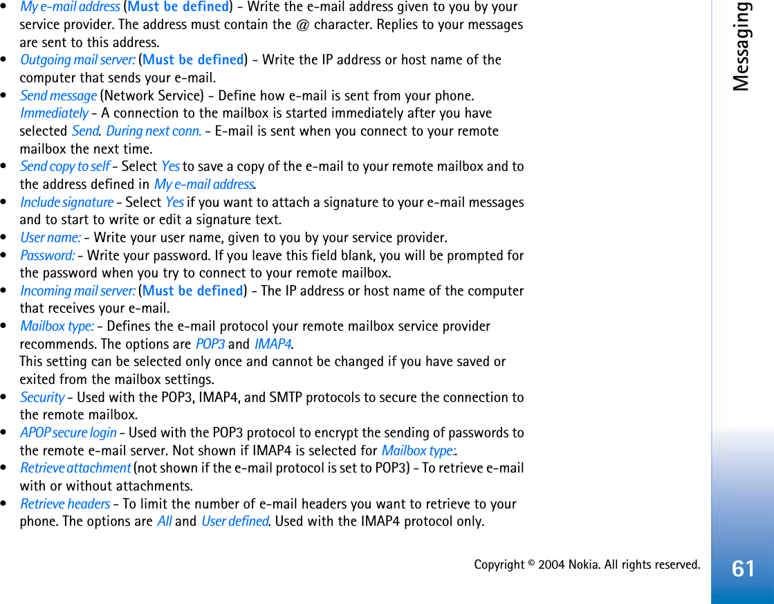 Copyright © 2004 Nokia. All rights reserved.Messaging61•My e-mail address (Must be defined) - Write the e-mail address given to you by your service provider. The address must contain the @ character. Replies to your messages are sent to this address.•Outgoing mail server: (Must be defined) - Write the IP address or host name of the computer that sends your e-mail.•Send message (Network Service) - Define how e-mail is sent from your phone. Immediately - A connection to the mailbox is started immediately after you have selected Send.During next conn. - E-mail is sent when you connect to your remote mailbox the next time.•Send copy to self - Select Yes to save a copy of the e-mail to your remote mailbox and to the address defined in My e-mail address.•Include signature - Select Yes if you want to attach a signature to your e-mail messages and to start to write or edit a signature text.•User name: - Write your user name, given to you by your service provider.•Password: - Write your password. If you leave this field blank, you will be prompted for the password when you try to connect to your remote mailbox.•Incoming mail server: (Must be defined) - The IP address or host name of the computer that receives your e-mail.•Mailbox type: - Defines the e-mail protocol your remote mailbox service provider recommends. The options are POP3 and IMAP4.This setting can be selected only once and cannot be changed if you have saved or exited from the mailbox settings.•Security - Used with the POP3, IMAP4, and SMTP protocols to secure the connection to the remote mailbox.•APOP secure login - Used with the POP3 protocol to encrypt the sending of passwords to the remote e-mail server. Not shown if IMAP4 is selected for Mailbox type:.•Retrieve attachment (not shown if the e-mail protocol is set to POP3) - To retrieve e-mail with or without attachments.•Retrieve headers - To limit the number of e-mail headers you want to retrieve to your phone. The options are All and User defined. Used with the IMAP4 protocol only.
