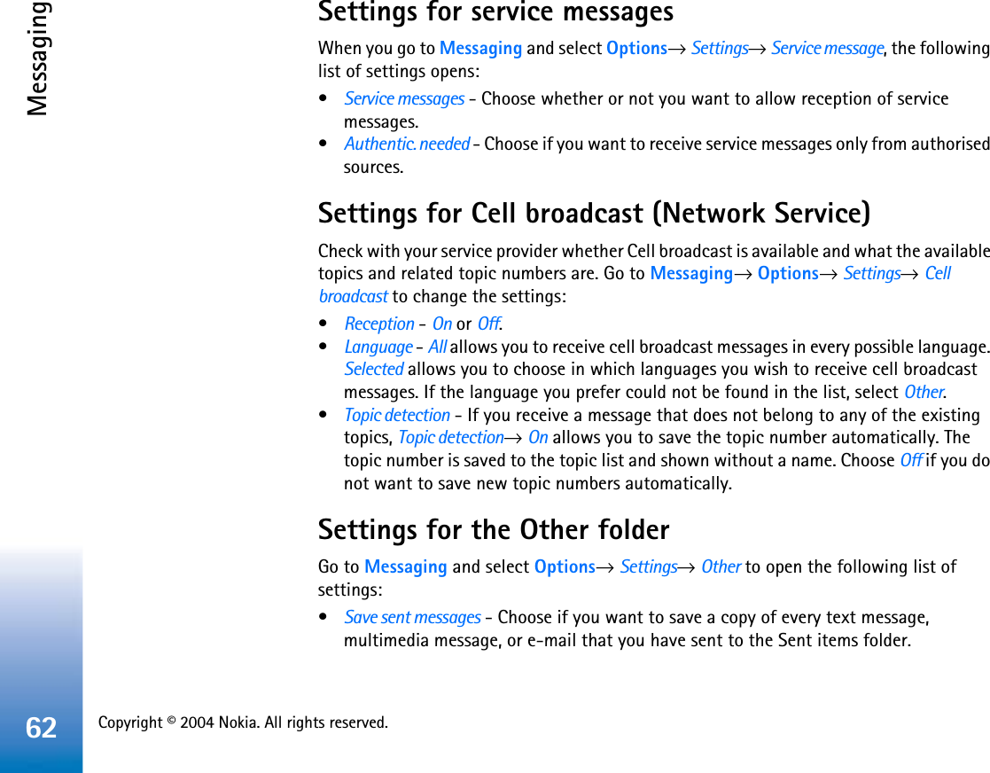 Copyright © 2004 Nokia. All rights reserved. Messaging62Settings for service messagesWhen you go to Messaging and select Options→Settings→Service message, the following list of settings opens:•Service messages - Choose whether or not you want to allow reception of service messages.•Authentic. needed - Choose if you want to receive service messages only from authorised sources. Settings for Cell broadcast (Network Service)Check with your service provider whether Cell broadcast is available and what the available topics and related topic numbers are. Go to Messaging→Options→Settings→Cellbroadcast to change the settings:•Reception - On or Off.•Language - All allows you to receive cell broadcast messages in every possible language. Selected allows you to choose in which languages you wish to receive cell broadcast messages. If the language you prefer could not be found in the list, select Other.•Topic detection - If you receive a message that does not belong to any of the existing topics, Topic detection→On allows you to save the topic number automatically. The topic number is saved to the topic list and shown without a name. Choose Off if you do not want to save new topic numbers automatically. Settings for the Other folderGo to Messaging and select Options→Settings→Other to open the following list of settings:•Save sent messages - Choose if you want to save a copy of every text message, multimedia message, or e-mail that you have sent to the Sent items folder.