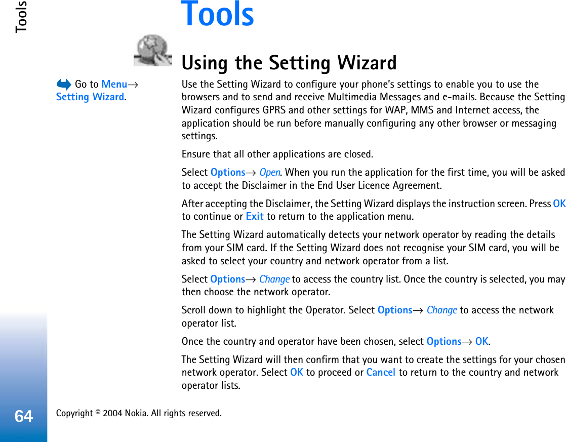 Copyright © 2004 Nokia. All rights reserved. Tools64ToolsUsing the Setting Wizard Go to Menu→Setting Wizard.Use the Setting Wizard to configure your phone’s settings to enable you to use the browsers and to send and receive Multimedia Messages and e-mails. Because the Setting Wizard configures GPRS and other settings for WAP, MMS and Internet access, the application should be run before manually configuring any other browser or messaging settings.Ensure that all other applications are closed.Select Options→Open. When you run the application for the first time, you will be asked to accept the Disclaimer in the End User Licence Agreement.After accepting the Disclaimer, the Setting Wizard displays the instruction screen. Press OKto continue or Exit to return to the application menu.The Setting Wizard automatically detects your network operator by reading the details from your SIM card. If the Setting Wizard does not recognise your SIM card, you will be asked to select your country and network operator from a list.Select Options→Change to access the country list. Once the country is selected, you may then choose the network operator. Scroll down to highlight the Operator. Select Options→Change to access the network operator list. Once the country and operator have been chosen, select Options→OK.The Setting Wizard will then confirm that you want to create the settings for your chosen network operator. Select OK to proceed or Cancel to return to the country and network operator lists.