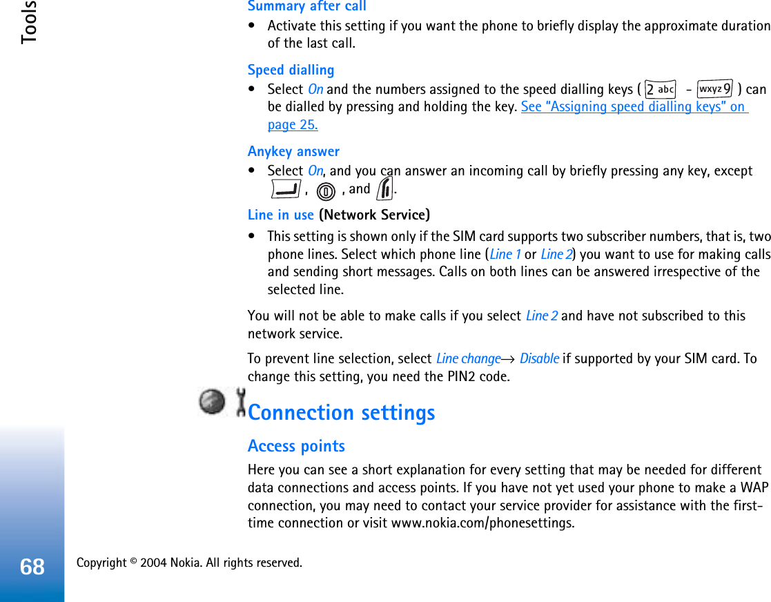 Copyright © 2004 Nokia. All rights reserved. Tools68Summary after call• Activate this setting if you want the phone to briefly display the approximate duration of the last call. Speed dialling• Select On and the numbers assigned to the speed dialling keys (  -  ) can be dialled by pressing and holding the key. See “Assigning speed dialling keys” on page 25.Anykey answer• Select On, and you can answer an incoming call by briefly pressing any key, except , , and .Line in use (Network Service)• This setting is shown only if the SIM card supports two subscriber numbers, that is, two phone lines. Select which phone line (Line 1 or Line 2) you want to use for making calls and sending short messages. Calls on both lines can be answered irrespective of the selected line.You will not be able to make calls if you select Line 2 and have not subscribed to this network service.To prevent line selection, select Line change→Disable if supported by your SIM card. To change this setting, you need the PIN2 code.Connection settingsAccess pointsHere you can see a short explanation for every setting that may be needed for different data connections and access points. If you have not yet used your phone to make a WAP connection, you may need to contact your service provider for assistance with the first-time connection or visit www.nokia.com/phonesettings.