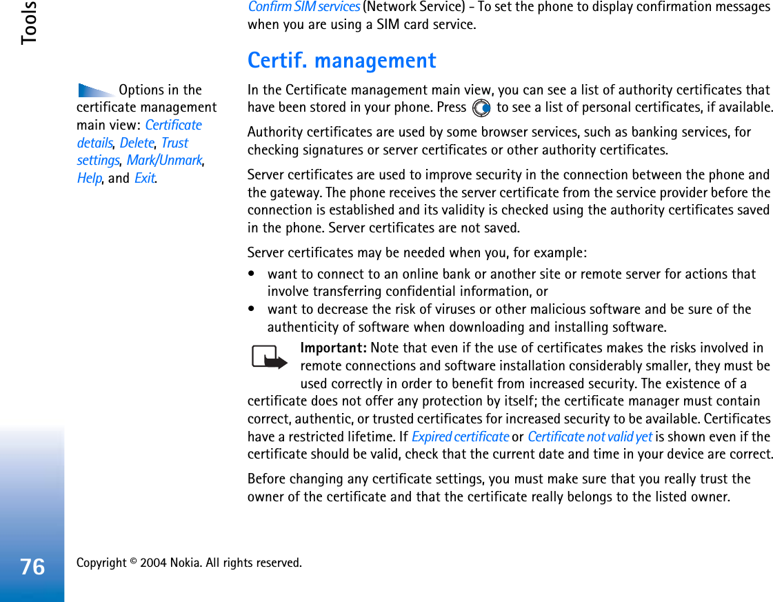 Copyright © 2004 Nokia. All rights reserved. Tools76Confirm SIM services (Network Service) - To set the phone to display confirmation messages when you are using a SIM card service.Certif. managementOptions in the certificate management main view: Certificatedetails,Delete,Trust settings,Mark/Unmark,Help, and Exit.In the Certificate management main view, you can see a list of authority certificates that have been stored in your phone. Press   to see a list of personal certificates, if available.Authority certificates are used by some browser services, such as banking services, for checking signatures or server certificates or other authority certificates.Server certificates are used to improve security in the connection between the phone and the gateway. The phone receives the server certificate from the service provider before the connection is established and its validity is checked using the authority certificates saved in the phone. Server certificates are not saved.Server certificates may be needed when you, for example:• want to connect to an online bank or another site or remote server for actions that involve transferring confidential information, or• want to decrease the risk of viruses or other malicious software and be sure of the authenticity of software when downloading and installing software.Important: Note that even if the use of certificates makes the risks involved in remote connections and software installation considerably smaller, they must be used correctly in order to benefit from increased security. The existence of a certificate does not offer any protection by itself; the certificate manager must contain correct, authentic, or trusted certificates for increased security to be available. Certificates have a restricted lifetime. If Expired certificate or Certificate not valid yet is shown even if the certificate should be valid, check that the current date and time in your device are correct.Before changing any certificate settings, you must make sure that you really trust the owner of the certificate and that the certificate really belongs to the listed owner.