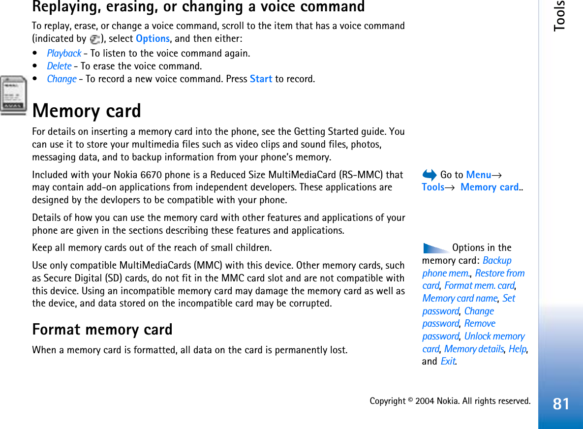 Copyright © 2004 Nokia. All rights reserved.Tools81Replaying, erasing, or changing a voice commandTo replay, erase, or change a voice command, scroll to the item that has a voice command (indicated by  ), select Options, and then either:•Playback - To listen to the voice command again.•Delete - To erase the voice command.•Change - To record a new voice command. Press Start to record.Memory cardFor details on inserting a memory card into the phone, see the Getting Started guide. You can use it to store your multimedia files such as video clips and sound files, photos, messaging data, and to backup information from your phone’s memory. Go to Menu→Tools→  Memory card..Included with your Nokia 6670 phone is a Reduced Size MultiMediaCard (RS-MMC) that may contain add-on applications from independent developers. These applications are designed by the devlopers to be compatible with your phone.Details of how you can use the memory card with other features and applications of your phone are given in the sections describing these features and applications.Options in the memory card: Backupphone mem.,Restore from card,Format mem. card,Memory card name,Set password,Changepassword,Remove password,Unlock memory card,Memory details,Help,and Exit.Keep all memory cards out of the reach of small children.Use only compatible MultiMediaCards (MMC) with this device. Other memory cards, such as Secure Digital (SD) cards, do not fit in the MMC card slot and are not compatible with this device. Using an incompatible memory card may damage the memory card as well as the device, and data stored on the incompatible card may be corrupted.Format memory cardWhen a memory card is formatted, all data on the card is permanently lost.