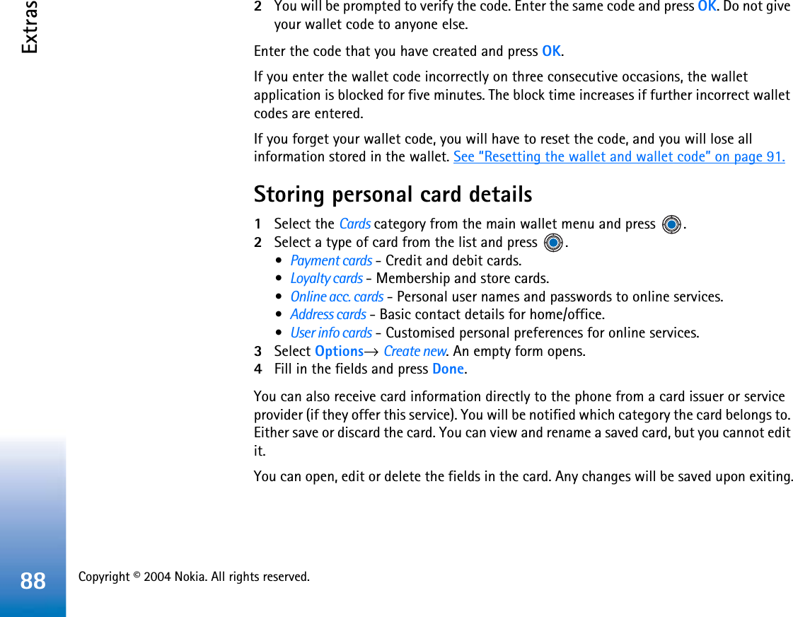 Copyright © 2004 Nokia. All rights reserved. Extras882You will be prompted to verify the code. Enter the same code and press OK. Do not give your wallet code to anyone else.Enter the code that you have created and press OK.If you enter the wallet code incorrectly on three consecutive occasions, the wallet application is blocked for five minutes. The block time increases if further incorrect wallet codes are entered.If you forget your wallet code, you will have to reset the code, and you will lose all information stored in the wallet. See “Resetting the wallet and wallet code” on page 91.Storing personal card details1Select the Cards category from the main wallet menu and press  .2Select a type of card from the list and press  .•Payment cards - Credit and debit cards.•Loyalty cards - Membership and store cards.•Online acc. cards - Personal user names and passwords to online services.•Address cards - Basic contact details for home/office.•User info cards - Customised personal preferences for online services.3Select Options→Create new. An empty form opens. 4Fill in the fields and press Done.You can also receive card information directly to the phone from a card issuer or service provider (if they offer this service). You will be notified which category the card belongs to. Either save or discard the card. You can view and rename a saved card, but you cannot edit it.You can open, edit or delete the fields in the card. Any changes will be saved upon exiting.