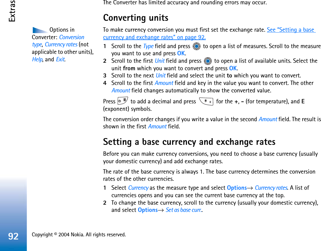 Copyright © 2004 Nokia. All rights reserved. Extras92The Converter has limited accuracy and rounding errors may occur.Converting unitsOptions in Converter: Conversion type,Currency rates (not applicable to other units), Help, and Exit.To make currency conversion you must first set the exchange rate. See “Setting a base currency and exchange rates” on page 92.1Scroll to the Type field and press   to open a list of measures. Scroll to the measure you want to use and press OK.2Scroll to the first Unit field and press   to open a list of available units. Select the unit from which you want to convert and press OK.3Scroll to the next Unit field and select the unit to which you want to convert.4Scroll to the first Amount field and key in the value you want to convert. The other Amount field changes automatically to show the converted value.Press   to add a decimal and press   for the +,- (for temperature), and E(exponent) symbols.The conversion order changes if you write a value in the second Amount field. The result is shown in the first Amount field.Setting a base currency and exchange ratesBefore you can make currency conversions, you need to choose a base currency (usually your domestic currency) and add exchange rates.The rate of the base currency is always 1. The base currency determines the conversion rates of the other currencies.1Select Currency as the measure type and select Options→Currency rates. A list of currencies opens and you can see the current base currency at the top.2To change the base currency, scroll to the currency (usually your domestic currency), and select Options→Set as base curr..