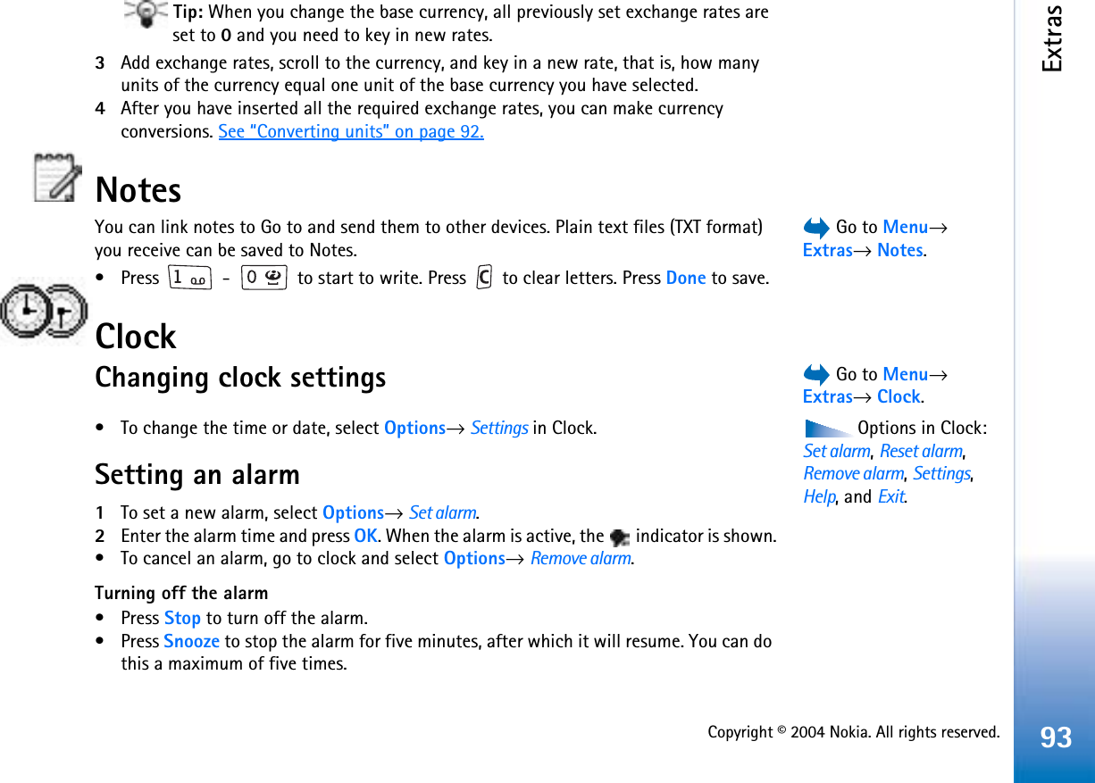 Copyright © 2004 Nokia. All rights reserved.Extras93Tip: When you change the base currency, all previously set exchange rates are set to 0 and you need to key in new rates.3Add exchange rates, scroll to the currency, and key in a new rate, that is, how many units of the currency equal one unit of the base currency you have selected. 4After you have inserted all the required exchange rates, you can make currency conversions. See “Converting units” on page 92.Notes Go to Menu→Extras→Notes.You can link notes to Go to and send them to other devices. Plain text files (TXT format) you receive can be saved to Notes.• Press   -   to start to write. Press   to clear letters. Press Done to save.Clock Go to Menu→Extras→Clock.Changing clock settingsOptions in Clock: Set alarm,Reset alarm,Remove alarm,Settings,Help, and Exit.• To change the time or date, select Options→Settings in Clock. Setting an alarm1To set a new alarm, select Options→Set alarm.2Enter the alarm time and press OK. When the alarm is active, the   indicator is shown.• To cancel an alarm, go to clock and select Options→Remove alarm.Turning off the alarm• Press Stop to turn off the alarm. • Press Snooze to stop the alarm for five minutes, after which it will resume. You can do this a maximum of five times.