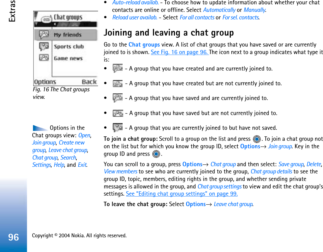 Copyright © 2004 Nokia. All rights reserved. Extras96•Auto-reload availab. - To choose how to update information about whether your chat contacts are online or offline. Select Automatically or Manually.•Reload user availab. - Select For all contacts or For sel. contacts.Joining and leaving a chat groupGo to the Chat groups view. A list of chat groups that you have saved or are currently joined to is shown. See Fig. 16 on page 96. The icon next to a group indicates what type it is:•  - A group that you have created and are currently joined to.•  - A group that you have created but are not currently joined to.•  - A group that you have saved and are currently joined to.•  - A group that you have saved but are not currently joined to.Options in the Chat groups view: Open,Join group,Create new group,Leave chat group,Chat group,Search,Settings,Help, and Exit.•  - A group that you are currently joined to but have not saved.To join a chat group: Scroll to a group on the list and press  . To join a chat group not on the list but for which you know the group ID, select Options→Join group. Key in the group ID and press  .You can scroll to a group, press Options→Chat group and then select: Save group,Delete,View members to see who are currently joined to the group, Chat group details to see the group ID, topic, members, editing rights in the group, and whether sending private messages is allowed in the group, and Chat group settings to view and edit the chat group’s settings. See “Editing chat group settings” on page 99.To leave the chat group: Select Options→Leave chat group.Fig. 16 The Chat groups view.